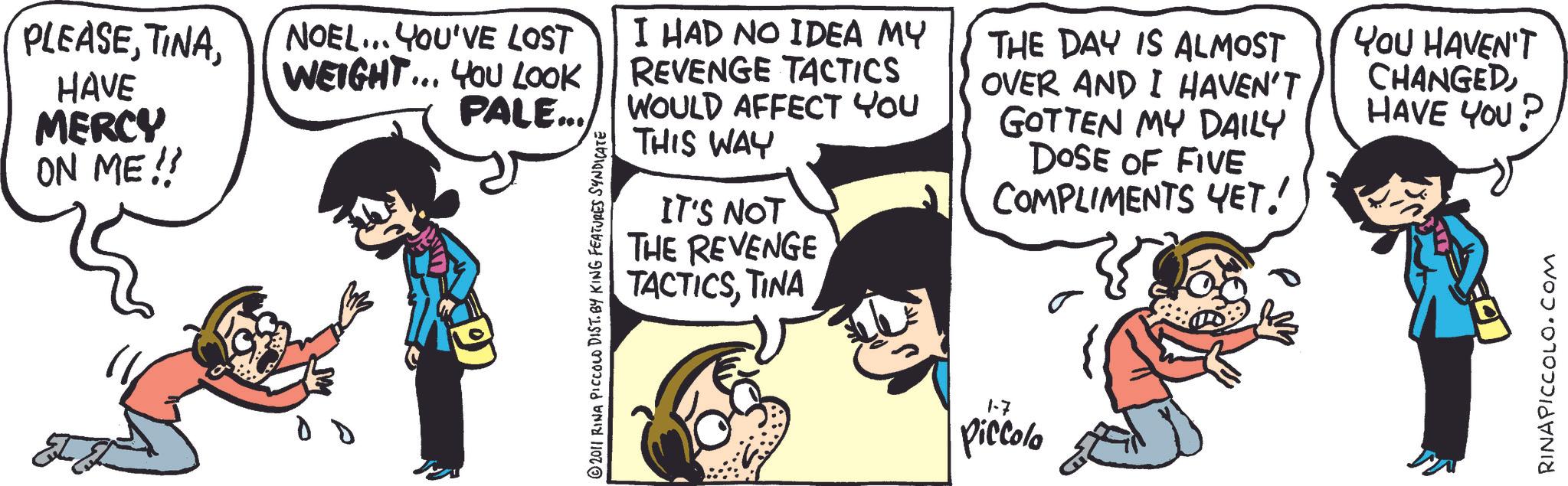 Pleased OCR: PLEASEHAVE MERCY ON ME!! NOEL... YOU'VE LOST WEIGHT... YOU LOOK PALE... © 2011 RINA PICCOLO DIST. BY KING FEATURES SYNDICATE I HAD NO IDEA MY REVENGE TACTICS WOULD AFFECT YOU THIS WAY IT'S NOT THE REVENGE TACTICSTINA THE DAY IS ALMOST OVER AND I HAVEN'T GOTTEN MY DAILY DOSE OF FIVE COMPLIMENTS YET! 1-7 Piccolo YOU HAVEN'T CHANGEDHAVE YOU? RINAPICCOLO.COM PLEASEHAVE MERCY ON ME !! NOEL ... YOU'VE LOST WEIGHT ... YOU LOOK PALE ... © 2011 RINA PICCOLO DIST . BY KING FEATURES SYNDICATE I HAD NO IDEA MY REVENGE TACTICS WOULD AFFECT YOU THIS WAY IT'S NOT THE REVENGE TACTICSTINA THE DAY IS ALMOST OVER AND I HAVEN'T GOTTEN MY DAILY DOSE OF FIVE COMPLIMENTS YET ! 1-7 Piccolo YOU HAVEN'T CHANGEDHAVE YOU ? RINAPICCOLO.COM