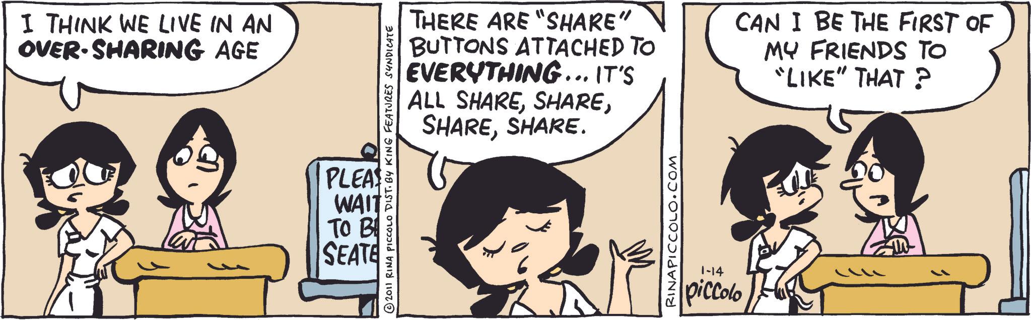 Publication OCR: I THINK WE LIVE IN AN OVER-SHARING AGE 2011 RINA PICCOLO DIST. BY KING FEATURES SYNDICATE PLEAS WAIT TO B SEATE THERE ARE "SHARE" BUTTONS ATTACHED TO EVERYTHING... IT'S ALL SHARESHARE. CAN I BE THE FIRST OF MY FRIENDS TO "LIKE" THAT? RINAPICCOLO.COM 1-14 piccolo I THINK WE LIVE IN AN OVER - SHARING AGE 2011 RINA PICCOLO DIST . BY KING FEATURES SYNDICATE PLEAS WAIT TO B SEATE THERE ARE " SHARE " BUTTONS ATTACHED TO EVERYTHING ... IT'S ALL SHARESHARE . CAN I BE THE FIRST OF MY FRIENDS TO " LIKE " THAT ? RINAPICCOLO.COM 1-14 piccolo