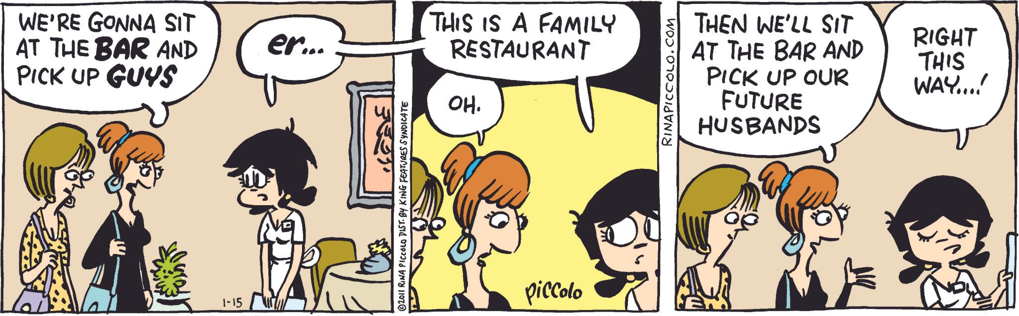 Publication OCR: WE'RE GONNA SIT AT THE BAR AND PICK UP GUYS er... 1-15 " 2011 RINA PICCOLO DIST. BY KING FEATURES SYNDICATE THIS IS A FAMILY RESTAURANT OH. piccolo RINAPICCOLO.COM THEN WE'LL SIT AT THE BAR AND PICK UP OUR FUTURE HUSBANDS RIGHT THIS WAY.... WE'RE GONNA SIT AT THE BAR AND PICK UP GUYS er ... 1-15 " 2011 RINA PICCOLO DIST . BY KING FEATURES SYNDICATE THIS IS A FAMILY RESTAURANT OH . piccolo RINAPICCOLO.COM THEN WE'LL SIT AT THE BAR AND PICK UP OUR FUTURE HUSBANDS RIGHT THIS WAY ....