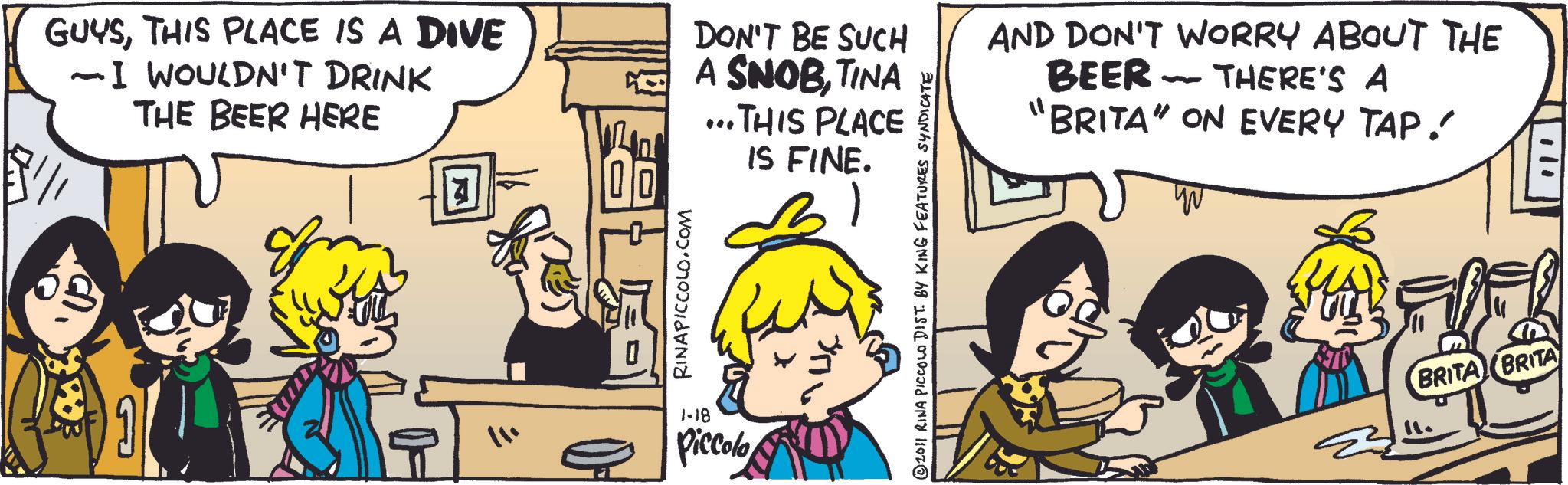Animated cartoon OCR: GUYSTHIS PLACE IS A DIVE ~ I WOULDN'T DRINK THE BEER HERE DON'T BE SUCH A SNOBTINA ...THIS PLACE IS FINE. AND DON'T WORRY ABOUT THE BEER - THERE'S A 'BRITA" ON EVERY TAP. 9 11. 0 RINAPICCOLO.COM 1-18 Piccolo © 2011 RINA PICCOLO DIST. BY KING FEATURES SYNDICATE BRITA (BRITA GUYSTHIS PLACE IS A DIVE ~ I WOULDN'T DRINK THE BEER HERE DON'T BE SUCH A SNOBTINA ... THIS PLACE IS FINE . AND DON'T WORRY ABOUT THE BEER - THERE'S A ' BRITA " ON EVERY TAP . 9 11 . 0 RINAPICCOLO.COM 1-18 Piccolo © 2011 RINA PICCOLO DIST . BY KING FEATURES SYNDICATE BRITA ( BRITA