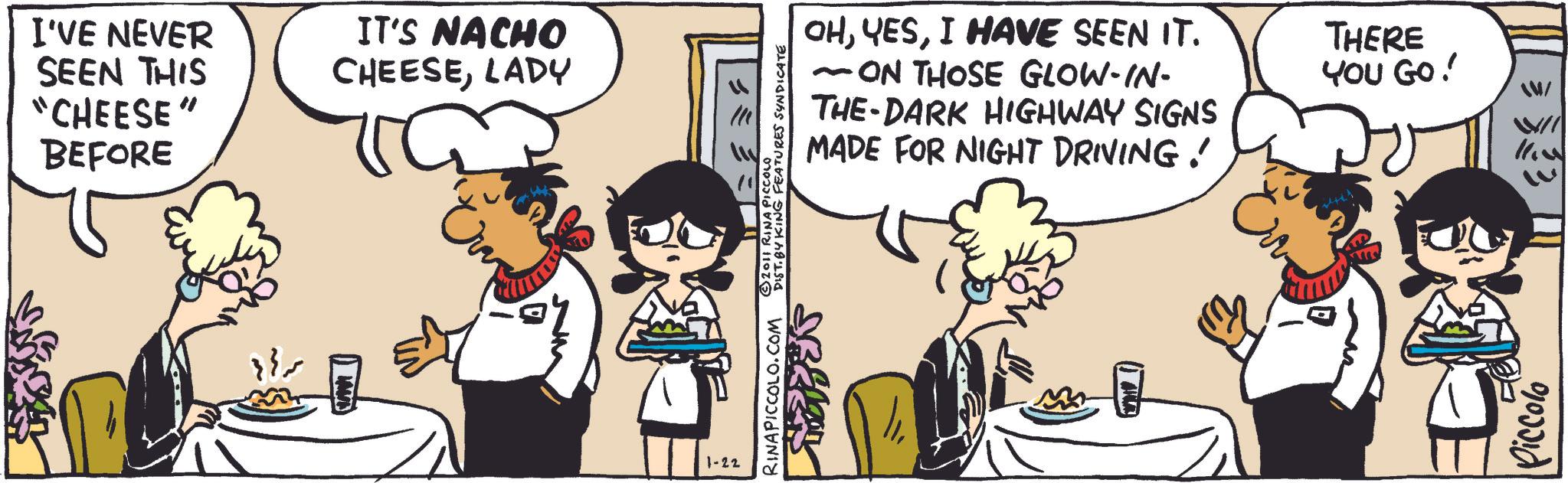 Comic book OCR: I'VE NEVER SEEN THIS "CHEESE" BEFORE IT'S NACHO CHEESELADY }}~ 1-22 RINAPICCOLO.COM © 2011 RINA PICCOLO DIST. BY KING FEATURES SYNDICATE ?? - OHI HAVE SEEN IT. ~ ON THOSE GLOW-IN- THE DARK HIGHWAY SIGNS MADE FOR NIGHT DRIVING! THERE YOU GO! WW/ Piccolo WII M'll I'VE NEVER SEEN THIS " CHEESE " BEFORE IT'S NACHO CHEESELADY } } ~ 1-22 RINAPICCOLO.COM © 2011 RINA PICCOLO DIST . BY KING FEATURES SYNDICATE ?? - OHI HAVE SEEN IT . ~ ON THOSE GLOW - IN- THE DARK HIGHWAY SIGNS MADE FOR NIGHT DRIVING ! THERE YOU GO ! WW / Piccolo WII M'll