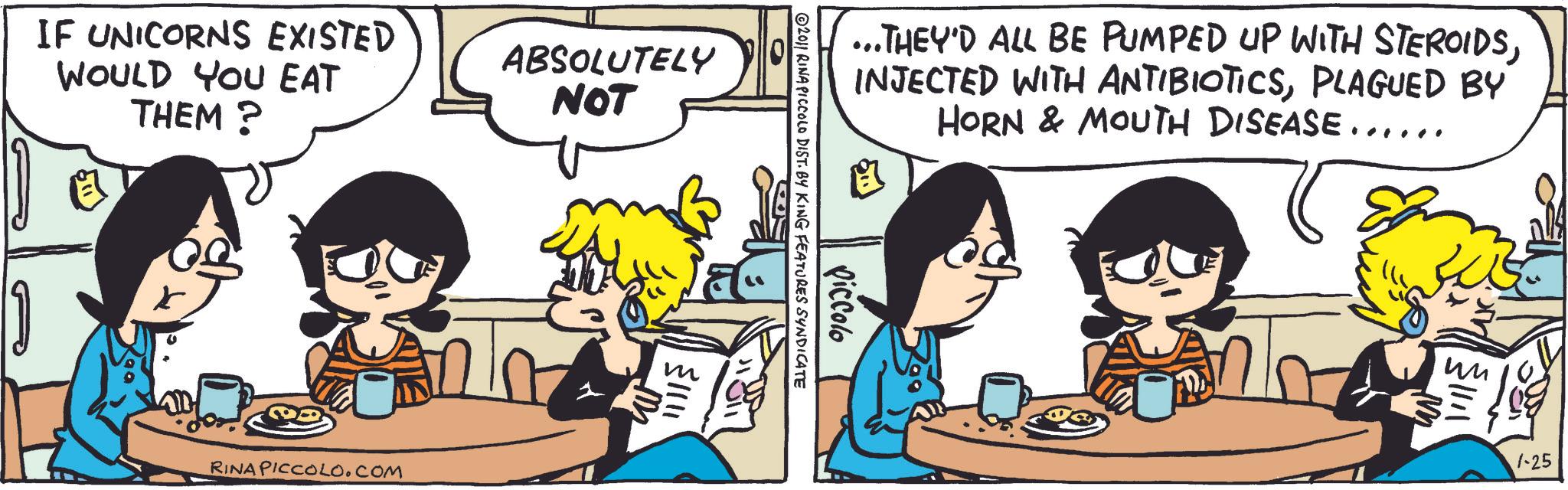 Animation OCR: IF UNICORNS EXISTED WOULD YOU EAT THEM? ABSOLUTELY NOT RINA PICCOLO.COM ...THEY'D ALL BE PUMPED UP WITH STEROIDSPLAGUED BY HORN & MOUTH DISEASE...... Piccolo 2011 RINA PICCOLO DIST. BY KING FEATURES SYNDICATE ?? 1-25 IF UNICORNS EXISTED WOULD YOU EAT THEM ? ABSOLUTELY NOT RINA PICCOLO.COM ... THEY'D ALL BE PUMPED UP WITH STEROIDSINJECTED WITH ANTIBIOTICSPLAGUED BY HORN & MOUTH DISEASE ...... Piccolo 2011 RINA PICCOLO DIST . BY KING FEATURES SYNDICATE ?? 1-25