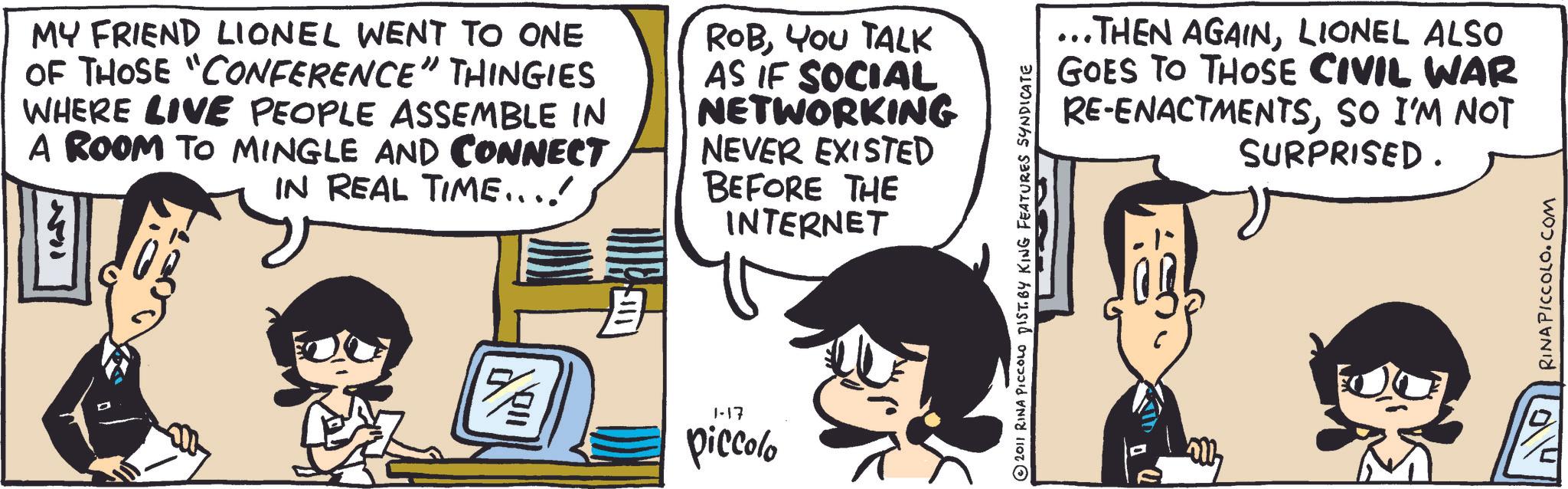 Fictional character OCR: MY FRIEND LIONEL WENT TO ONE OF THOSE "CONFERENCE" THINGIES WHERE LIVE PEOPLE ASSEMBLE IN A ROOM TO MINGLE AND CONNECT IN REAL TIME...! ROBYOU TALK AS IF SOCIAL NETWORKING NEVER EXISTED BEFORE THE INTERNET 15/2 1-17 piccolo ...THEN AGAINLIONEL ALSO GOES TO THOSE CIVIL WAR RE-ENACTMENTSSO I'M NOT SURPRISED. ? 2011 RINA PICCOLO DIST. BY KING FEATURES SYNDICATE RINAPICCOLO.COM MY FRIEND LIONEL WENT TO ONE OF THOSE " CONFERENCE " THINGIES WHERE LIVE PEOPLE ASSEMBLE IN A ROOM TO MINGLE AND CONNECT IN REAL TIME ... ! ROBYOU TALK AS IF SOCIAL NETWORKING NEVER EXISTED BEFORE THE INTERNET 15/2 1-17 piccolo ... THEN AGAINLIONEL ALSO GOES TO THOSE CIVIL WAR RE - ENACTMENTSSO I'M NOT SURPRISED . ? 2011 RINA PICCOLO DIST . BY KING FEATURES SYNDICATE RINAPICCOLO.COM