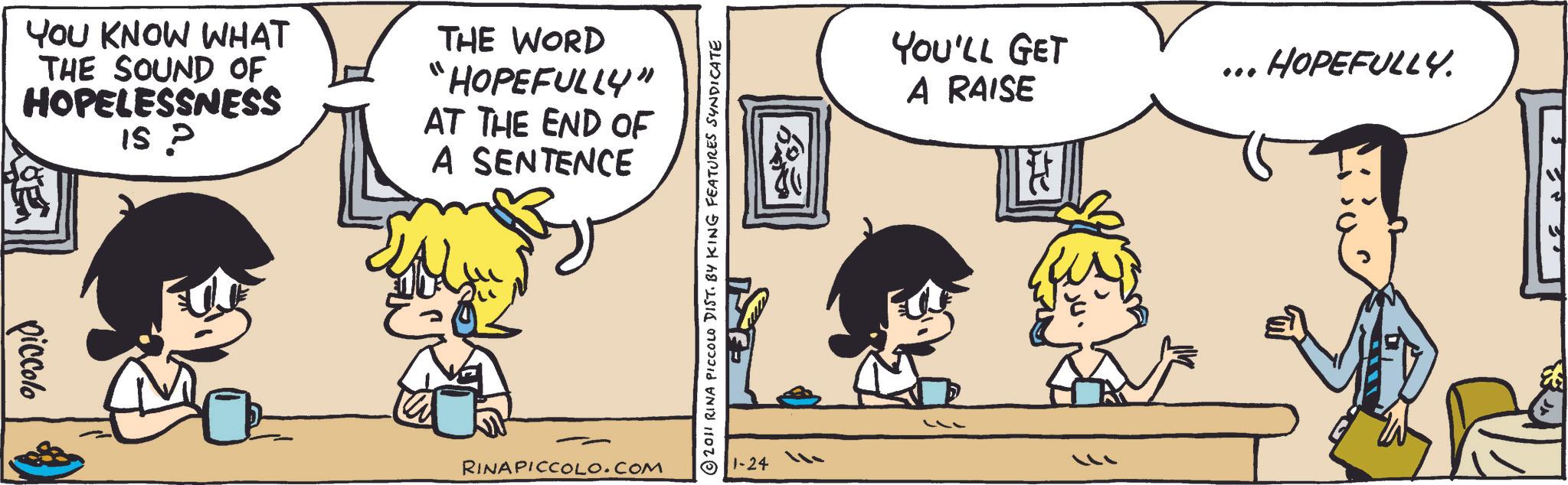 Animated cartoon OCR: YOU KNOW WHAT THE SOUND OF HOPELESSNESS 15 P THE WORD "HOPEFULLY" AT THE END OF A SENTENCE piccolo RINAPICCOLO.COM © 2011 RINA PICCOLO DIST. BY KING FEATURES SYNDICATE 1-24 YOU'LL GET A RAISE ?? ... HOPEFULLY. YOU KNOW WHAT THE SOUND OF HOPELESSNESS 15 P THE WORD " HOPEFULLY " AT THE END OF A SENTENCE piccolo RINAPICCOLO.COM © 2011 RINA PICCOLO DIST . BY KING FEATURES SYNDICATE 1-24 YOU'LL GET A RAISE ?? ... HOPEFULLY .