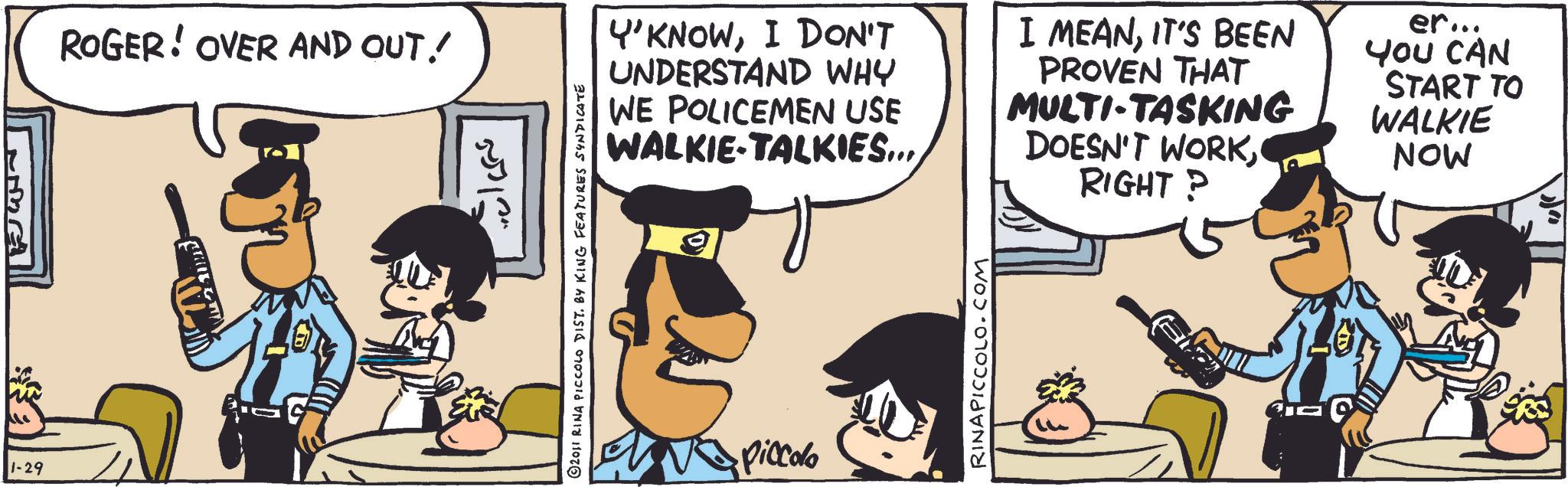 Publication OCR: 1-29 ROGER! OVER AND OUT! ©2011 RINA PICCOLO DIST. BY KING FEATURES SYNDICATE Y'KNOWI DON'T UNDERSTAND WHY WE POLICEMEN USE WALKIE-TALKIES... I MEANIT'S BEEN PROVEN THAT MULTI-TASKING DOESN'T WORKRIGHT? er... YOU CAN START TO WALKIE NOW Piccolo RINAPICCOLO.COM 1-29 ROGER ! OVER AND OUT ! © 2011 RINA PICCOLO DIST . BY KING FEATURES SYNDICATE Y'KNOWI DON'T UNDERSTAND WHY WE POLICEMEN USE WALKIE - TALKIES ... I MEANIT'S BEEN PROVEN THAT MULTI - TASKING DOESN'T WORKRIGHT ? er ... YOU CAN START TO WALKIE NOW Piccolo RINAPICCOLO.COM