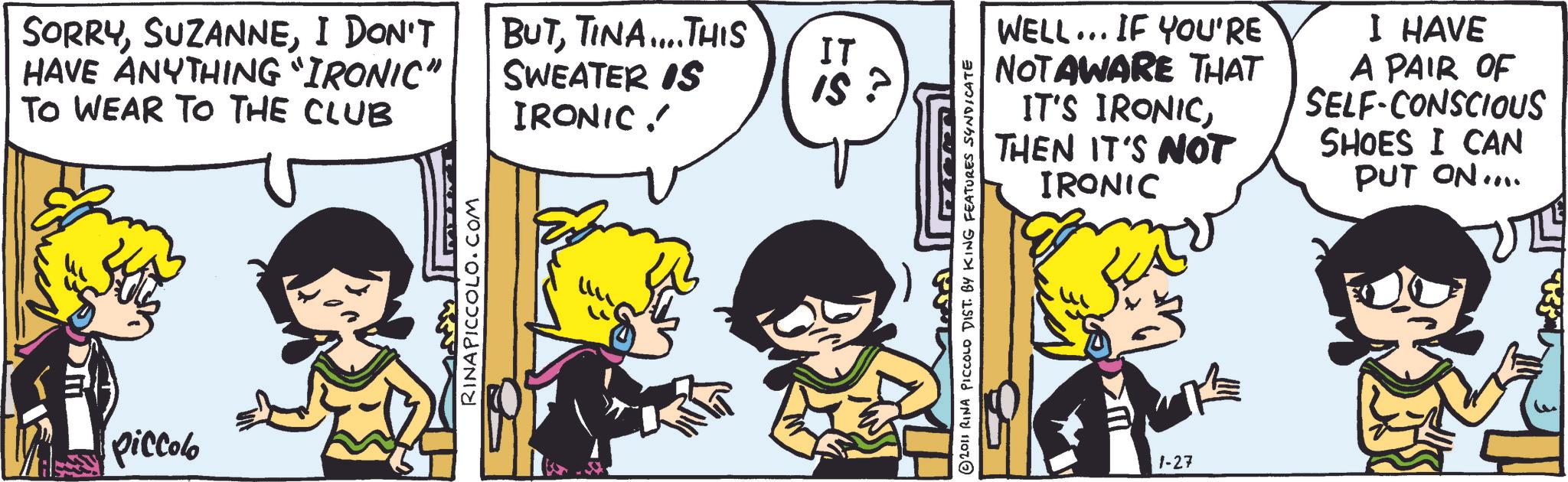 Publication OCR: SORRYI DON'T HAVE ANYTHING "IRONIC" TO WEAR TO THE CLUB BUTTINA....THIS SWEATER IS IRONIC! piccolo RINAPICCOLO.COM ??? IT IS 2011 RINA PICCOLO DIST. BY KING FEATURES SYNDICATE WELL... IF YOU'RE NOTAWARE THAT IT'S IRONICTHEN IT'S NOT IRONIC I HAVE A PAIR OF SELF-CONSCIOUS SHOES I CAN PUT ON.... S?? 1-27 SORRYI DON'T HAVE ANYTHING " IRONIC " TO WEAR TO THE CLUB BUTTINA .... THIS SWEATER IS IRONIC ! piccolo RINAPICCOLO.COM ??? IT IS 2011 RINA PICCOLO DIST . BY KING FEATURES SYNDICATE WELL ... IF YOU'RE NOTAWARE THAT IT'S IRONICTHEN IT'S NOT IRONIC I HAVE A PAIR OF SELF - CONSCIOUS SHOES I CAN PUT ON .... S?? 1-27