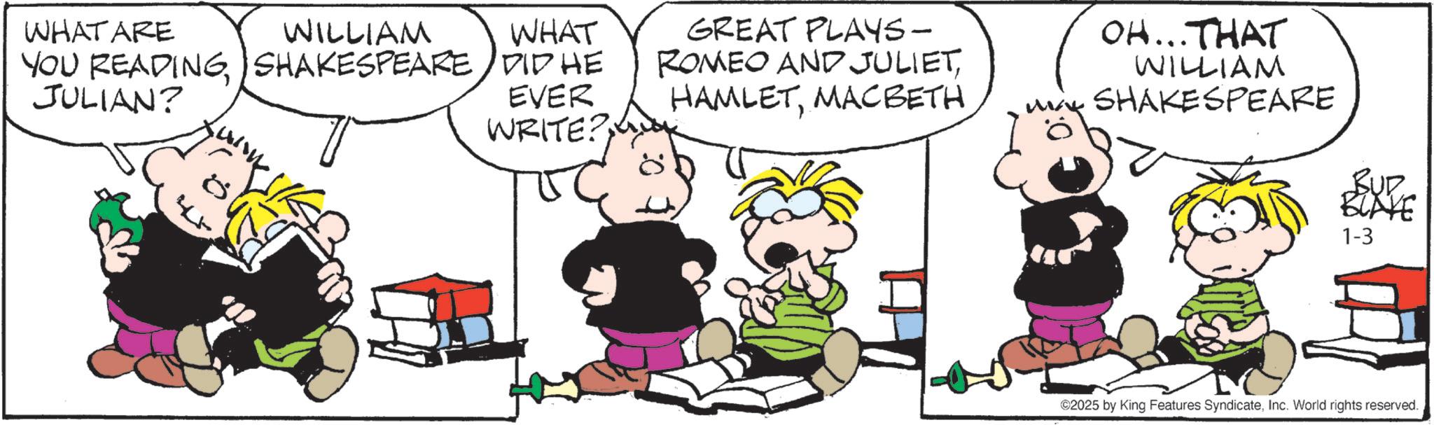 Animated cartoon OCR: WHAT ARE WILLIAM WHAT YOU READINGSHAKESPEARE DID HE JULIAN? 4 EVER WRITE? GREAT PLAYS- ROMEO AND JULIETMACBETH OH...THAT WILLIAM M SHAKESPEARE BUD BLAKE 1-3 ©2025 by King Features SyndicateInc. World rights reserved. WHAT ARE WILLIAM WHAT YOU READINGSHAKESPEARE DID HE JULIAN ? 4 EVER WRITE ? GREAT PLAYS- ROMEO AND JULIETMACBETH OH ... THAT WILLIAM M SHAKESPEARE BUD BLAKE 1-3 © 2025 by King Features SyndicateInc. World rights reserved .