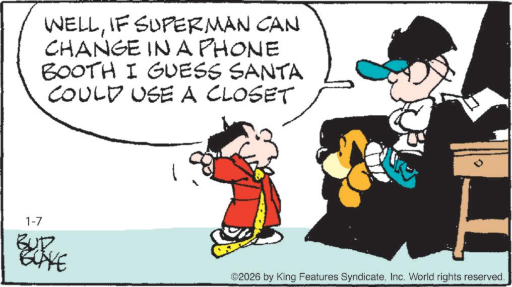 Graphics OCR: WELLIF SUPERMAN CAN CHANGE IN A PHONE BOOTH I GUESS SANTA COULD USE A CLOSET K 1-7 BUD 2026 by King Features SyndicateInc. World rights reserved. WELLIF SUPERMAN CAN CHANGE IN A PHONE BOOTH I GUESS SANTA COULD USE A CLOSET K 1-7 BUD 2026 by King Features SyndicateInc. World rights reserved .