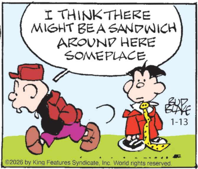 Animated cartoon OCR: I THINK THERE MIGHT BE A SANDWICH AROUND HERE SOME PLACE ©2026 by King Features SyndicateInc. World rights reserved. 1-13 I THINK THERE MIGHT BE A SANDWICH AROUND HERE SOME PLACE © 2026 by King Features SyndicateInc. World rights reserved . 1-13