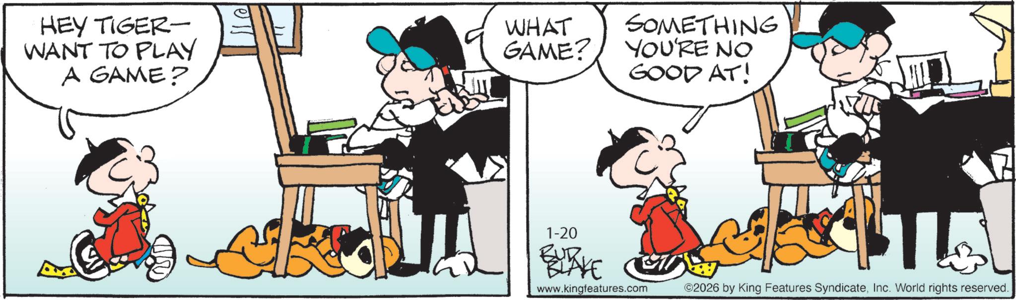 Fictional character OCR: HEY TIGER- WANT TO PLAY A GAME? WHAT GAME? SOMETHING YOU'RE NO GOOD AT! 1-20 BUR. www.kingfeatures.com ©2026 by King Features SyndicateInc. World rights reserved. HEY TIGER- WANT TO PLAY A GAME ? WHAT GAME ? SOMETHING YOU'RE NO GOOD AT ! 1-20 BUR . www.kingfeatures.com © 2026 by King Features SyndicateInc. World rights reserved .