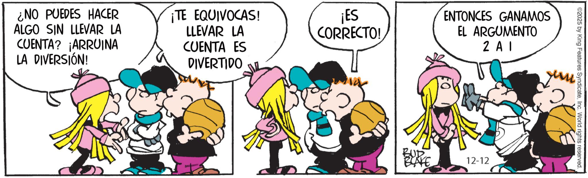 Graphics OCR: ¿NO PUEDES HACER ALGO SIN LLEVAR LA CUENTA? ¡ARRUINA LA DIVERSIÓN! ¡TE EQUIVOCAS! LLEVAR LA CUENTA ES DIVERTIDO ¡ES CORRECTO! ? ENTONCES GANAMOS EL ARGUMENTO 2 A1 un BUD 12-12 ©2025 by King Features SyndicateInc. World rights reserved. ¿ NO PUEDES HACER ALGO SIN LLEVAR LA CUENTA ? ¡ ARRUINA LA DIVERSIÓN ! ¡ TE EQUIVOCAS ! LLEVAR LA CUENTA ES DIVERTIDO ¡ ES CORRECTO ! ? ENTONCES GANAMOS EL ARGUMENTO 2 A1 un BUD 12-12 © 2025 by King Features SyndicateInc. World rights reserved .