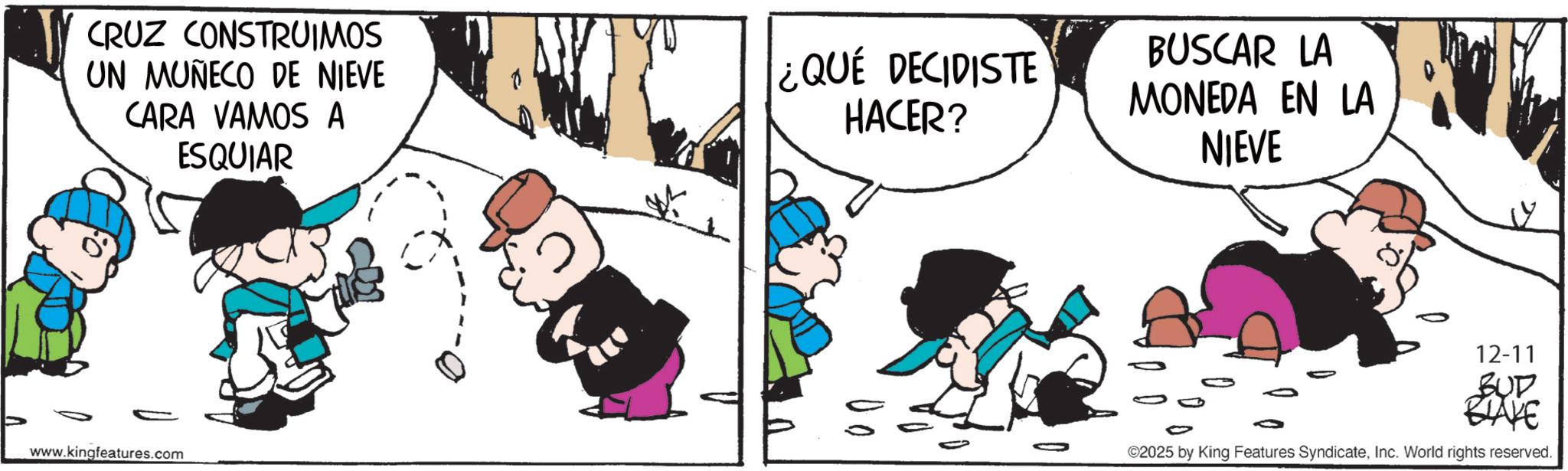 Photo caption OCR: CRUZ CONSTRUIMOS UN MUÑECO DE NIEVE CARA VAMOS A ESQUIAR www.kingfeatures.com ¿QUE DECIDISTE HACER? BUSCAR LA MONEDA EN LA NIEVE 12-11 BUT BRAKE ©2025 by King Features SyndicateInc. World rights reserved. CRUZ CONSTRUIMOS UN MUÑECO DE NIEVE CARA VAMOS A ESQUIAR www.kingfeatures.com ¿ QUE DECIDISTE HACER ? BUSCAR LA MONEDA EN LA NIEVE 12-11 BUT BRAKE © 2025 by King Features SyndicateInc. World rights reserved .