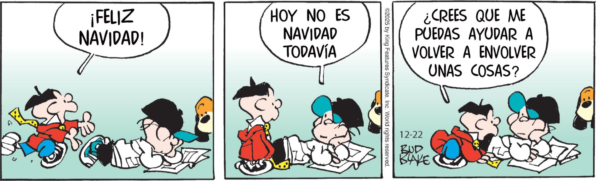 Graphics OCR: ¡FELIZ NAVIDAD! HOY NO ES NAVIDAD TODAVÍA ¿CREES QUE ME PUEDAS AYUDAR A VOLVER A ENVOLVER UNAS COSAS? ©2025 by King Features SyndicateInc. World rights reserved. 12-22 BUD BAKE ¡ FELIZ NAVIDAD ! HOY NO ES NAVIDAD TODAVÍA ¿ CREES QUE ME PUEDAS AYUDAR A VOLVER A ENVOLVER UNAS COSAS ? © 2025 by King Features SyndicateInc. World rights reserved . 12-22 BUD BAKE
