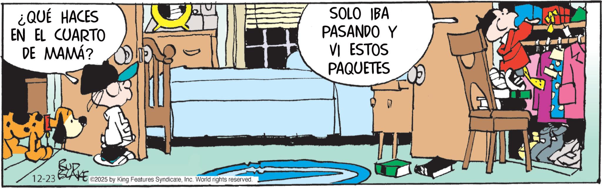 Publication OCR: ¿QUÉ HACES EN EL CUARTO DE MAMÁ? SOLO IBA PASANDO Y VI ESTOS PAQUETES 12-23 ©2025 by King Features SyndicateInc. World rights reserved. ¿ QUÉ HACES EN EL CUARTO DE MAMÁ ? SOLO IBA PASANDO Y VI ESTOS PAQUETES 12-23 © 2025 by King Features SyndicateInc. World rights reserved .