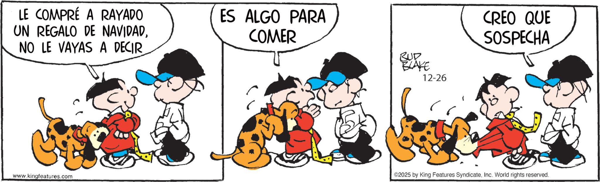 Animated cartoon OCR: LE COMPRÉ A RAYADO UN REGALO DE NAVIDADNO LE VAYAS A DECIR ES ALGO PARA COMER www.kingfeatures.com BUD BLAKE 12-26 CREO QUE SOSPECHA ©2025 by King Features SyndicateInc. World rights reserved. LE COMPRÉ A RAYADO UN REGALO DE NAVIDADNO LE VAYAS A DECIR ES ALGO PARA COMER www.kingfeatures.com BUD BLAKE 12-26 CREO QUE SOSPECHA © 2025 by King Features SyndicateInc. World rights reserved .