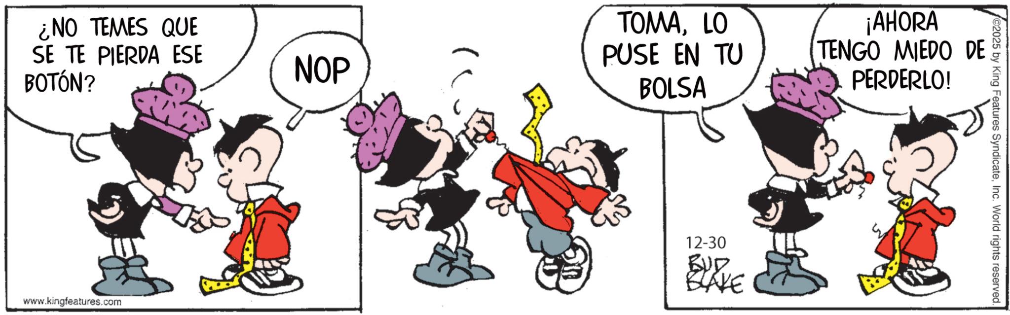 Animated cartoon OCR: ¿NO TEMES QUE SE TE PIERDA ESE BOTÓN? NOP TOMALO PUSE EN TU BOLSA www.kingfeatures.com 12-30 BUD BLAKE ¡AHORA TENGO MIEDO DE PERDERLO! ©2025 by King Features SyndicateInc. World rights reserved. ¿ NO TEMES QUE SE TE PIERDA ESE BOTÓN ? NOP TOMALO PUSE EN TU BOLSA www.kingfeatures.com 12-30 BUD BLAKE ¡ AHORA TENGO MIEDO DE PERDERLO ! © 2025 by King Features SyndicateInc. World rights reserved .