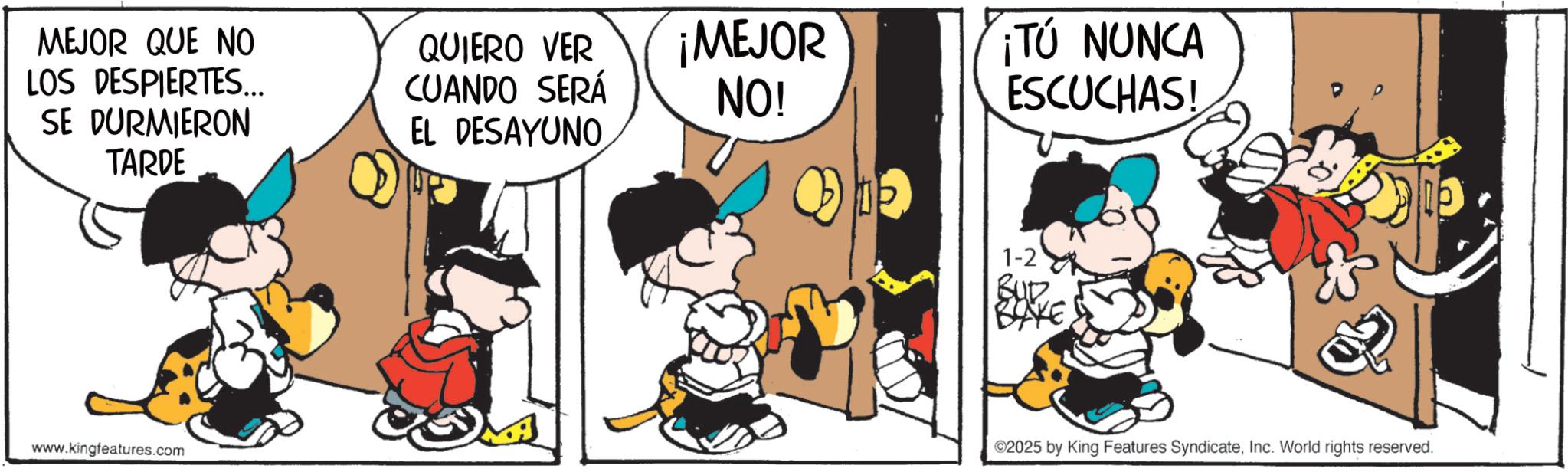 Animated cartoon OCR: MEJOR QUE NO LOS DESPIERTES... SE DURMIERON TARDE QUIERO VER CUANDO SERÁ EL DESAYUNO www.kingfeatures.com ¡MEJOR NO! ¡TÚ NUNCA ESCUCHAS! 1-2 ©2025 by King Features SyndicateInc. World rights reserved. MEJOR QUE NO LOS DESPIERTES ... SE DURMIERON TARDE QUIERO VER CUANDO SERÁ EL DESAYUNO www.kingfeatures.com ¡ MEJOR NO ! ¡ TÚ NUNCA ESCUCHAS ! 1-2 © 2025 by King Features SyndicateInc. World rights reserved .