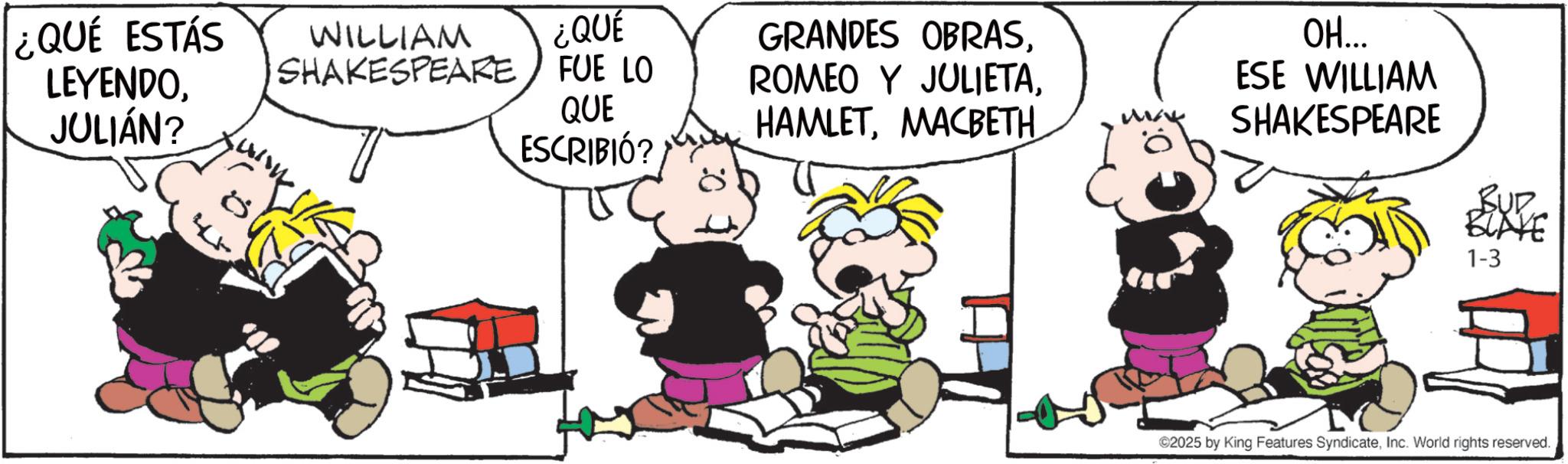 Happiness OCR: ¿QUE ESTÁS LEYENDOJULIÁN? 45 WILLIAM ¿QUÉ SHAKESPEARE FUE LO QUE GRANDES OBRASMACBETH ESCRIBIÓ? OH... ESE WILLIAM SHAKESPEARE BUR BLAYE 1-3 ©2025 by King Features SyndicateInc. World rights reserved. ¿ QUE ESTÁS LEYENDOJULIÁN ? 45 WILLIAM ¿ QUÉ SHAKESPEARE FUE LO QUE GRANDES OBRASROMEO Y JULIETAMACBETH ESCRIBIÓ ? OH ... ESE WILLIAM SHAKESPEARE BUR BLAYE 1-3 © 2025 by King Features SyndicateInc. World rights reserved .