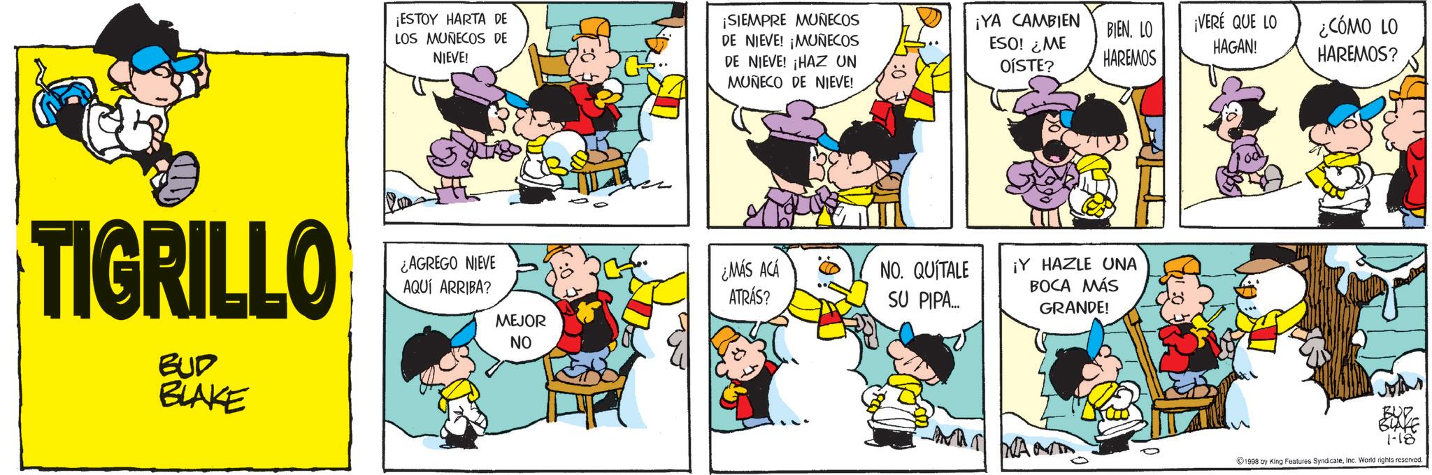 Animated cartoon OCR: ¡ESTOY HARTA DE LOS MUÑECOS DE NIEVE! ¡SIEMPRE MUÑECOS DE NIEVE! ¡MUÑECOS DE NIEVE! ¡HAZ UN MUÑECO DE NIEVE! TIGRILLO BUD BLAKE ¿AGREGO NIEVE AQUÍ ARRIBA? MEJOR NO ¿MÁS ACÁ ATRÁS? NO. QUÍTALE SU PIPA... ¡YA CAMBIEN ESO! ¿ME OÍSTE? ¡VERÉ QUE LO BIEN. LO ¿CÓMO LO HAGAN! HAREMOS HAREMOS? ¡Y HAZLE UNA BOCA MÁS GRANDE! WANT 1998 by King Features SyndicateInc. World rights reserved. ¡ ESTOY HARTA DE LOS MUÑECOS DE NIEVE ! ¡ SIEMPRE MUÑECOS DE NIEVE ! ¡ MUÑECOS DE NIEVE ! ¡ HAZ UN MUÑECO DE NIEVE ! TIGRILLO BUD BLAKE ¿ AGREGO NIEVE AQUÍ ARRIBA ? MEJOR NO ¿ MÁS ACÁ ATRÁS ? NO . QUÍTALE SU PIPA ... ¡ YA CAMBIEN ESO ! ¿ ME OÍSTE ? ¡ VERÉ QUE LO BIEN . LO ¿ CÓMO LO HAGAN ! HAREMOS HAREMOS ? ¡ Y HAZLE UNA BOCA MÁS GRANDE ! WANT 1998 by King Features SyndicateInc. World rights reserved .