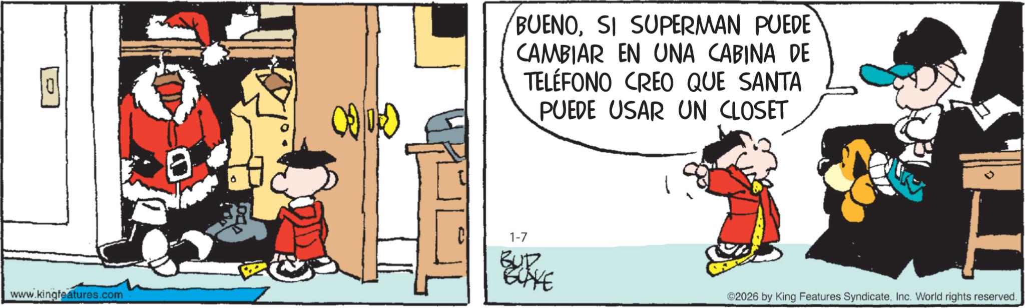 Animated cartoon OCR: 0 www.kingfeatures.com ? GOGO BUENOSI SUPERMAN PUEDE CAMBIAR EN UNA CABINA DE TELÉFONO CREO QUE SANTA PUEDE USAR UN CLOSET 1-7 BUD BLAKE 2026 by King Features SyndicateInc. World rights reserved. 0 www.kingfeatures.com ? GOGO BUENOSI SUPERMAN PUEDE CAMBIAR EN UNA CABINA DE TELÉFONO CREO QUE SANTA PUEDE USAR UN CLOSET 1-7 BUD BLAKE 2026 by King Features SyndicateInc. World rights reserved .
