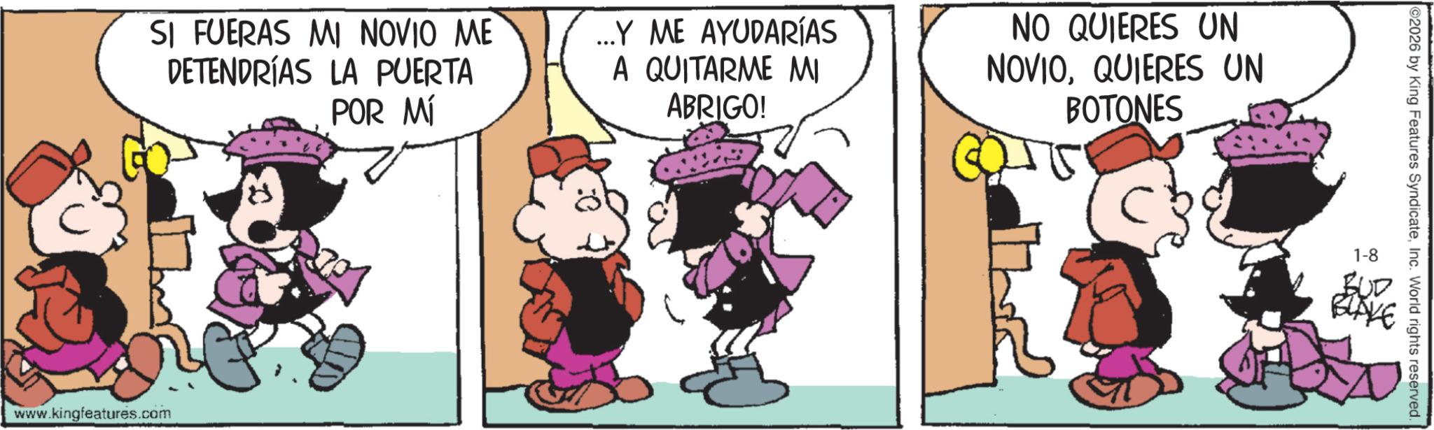 Animated cartoon OCR: SI FUERAS MI NOVIO ME DETENDRÍAS LA PUERTA POR MÍ ...Y ME AYUDARÍAS A QUITARME MI ABRIGO! NO QUIERES UN NOVIOQUIERES UN BOTONES www.kingfeatures.com 2026 by King Features SyndicateInc. World rights reserved. 1-8 BUD BLAKE SI FUERAS MI NOVIO ME DETENDRÍAS LA PUERTA POR MÍ ... Y ME AYUDARÍAS A QUITARME MI ABRIGO ! NO QUIERES UN NOVIOQUIERES UN BOTONES www.kingfeatures.com 2026 by King Features SyndicateInc. World rights reserved . 1-8 BUD BLAKE