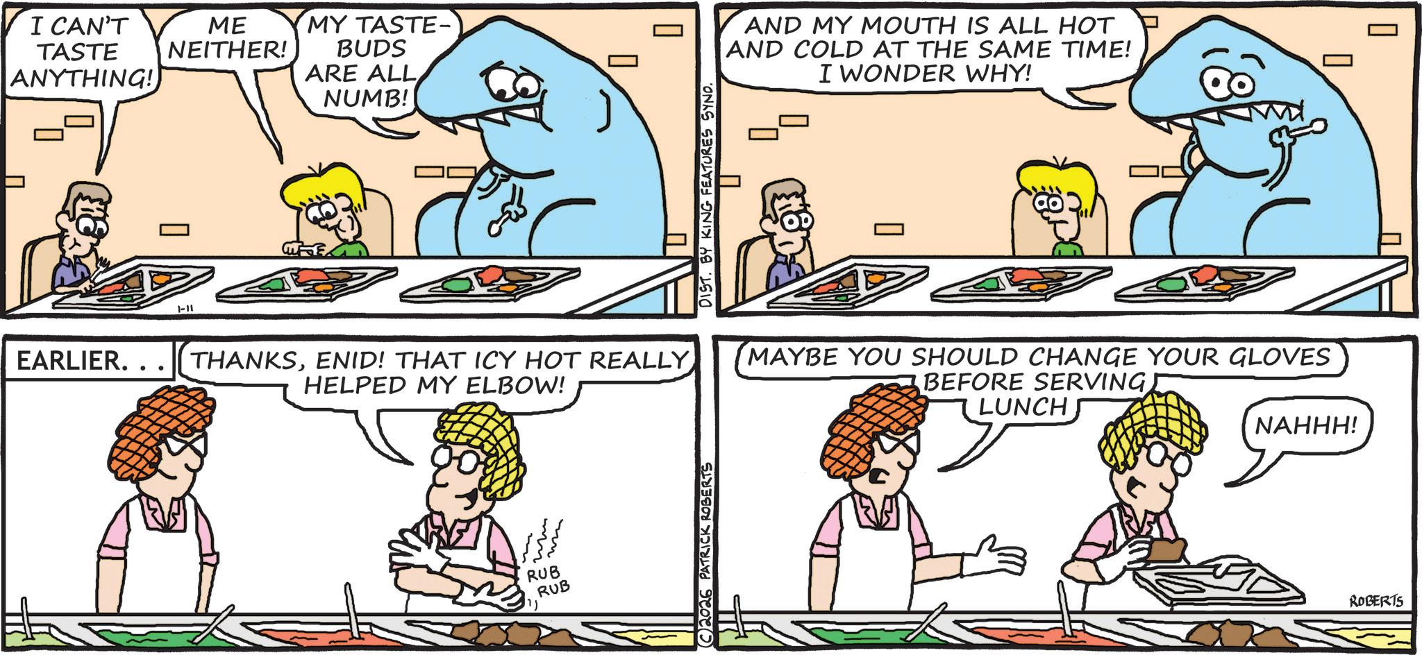 Conversation OCR: I CAN'T TASTE ANYTHING! EARLIER.. ME NEITHER! 1-11 MY TASTE- BUDS ARE ALL NUMB! ? ? THANKSENID! THAT ICY HOT REALLY HELPED MY ELBOW! RUB RUB ?? DIST. BY KING FEATURES SYND. C2026 PATRICK ROBERTS AND MY MOUTH IS ALL HOT AND COLD AT THE SAME TIME! I WONDER WHY! MAYBE YOU SHOULD CHANGE YOUR GLOVES BEFORE SERVING) LUNCH NAHHH! ROBERTS I CAN'T TASTE ANYTHING ! EARLIER .. ME NEITHER ! 1-11 MY TASTE- BUDS ARE ALL NUMB ! ? ? THANKSENID ! THAT ICY HOT REALLY HELPED MY ELBOW ! RUB RUB ?? DIST . BY KING FEATURES SYND . C2026 PATRICK ROBERTS AND MY MOUTH IS ALL HOT AND COLD AT THE SAME TIME ! I WONDER WHY ! MAYBE YOU SHOULD CHANGE YOUR GLOVES BEFORE SERVING ) LUNCH NAHHH ! ROBERTS