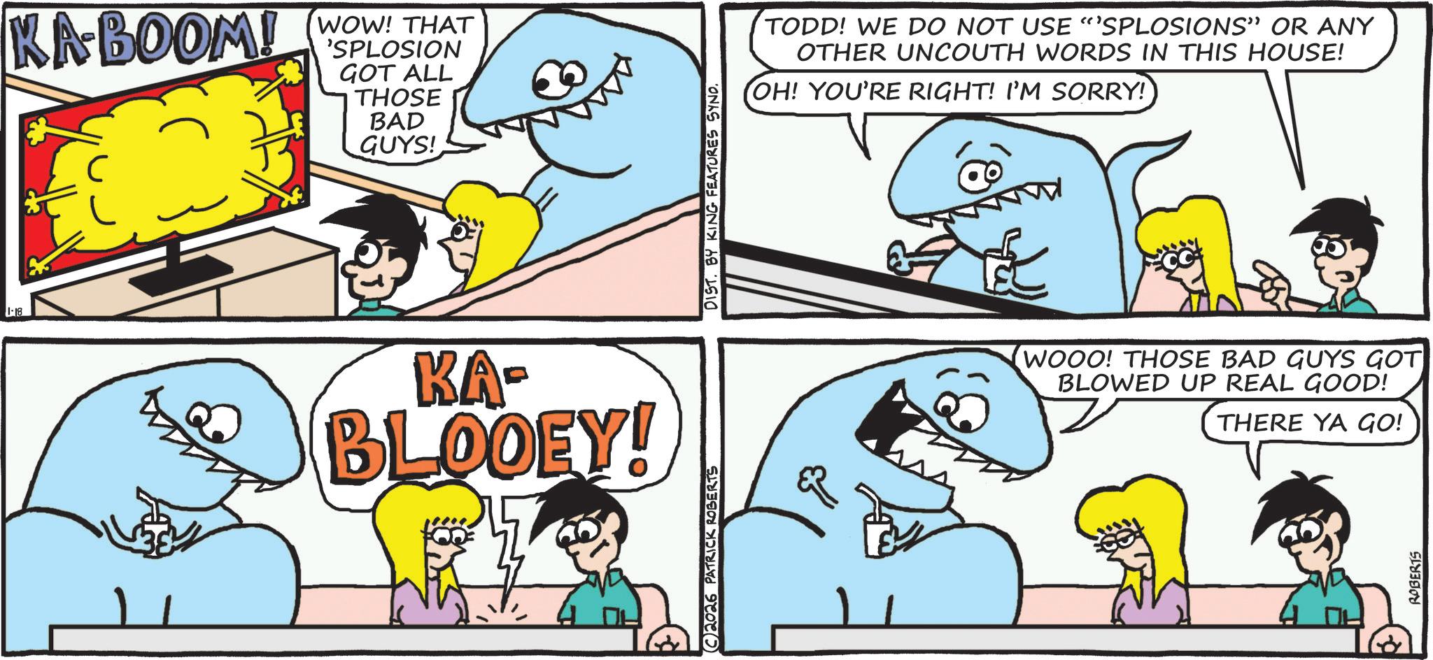 Fin OCR: 1-18 KABOOM! WOW! THAT 'SPLOSION GOT ALL THOSE BAD GUYS! KA- BLOOEY! C2026 PATRICK ROBERTS DIST. BY KING FEATURES SYND. TODD! WE DO NOT USE "SPLOSIONS" OR ANY OTHER UNCOUTH WORDS IN THIS HOUSE! OH! YOU'RE RIGHT! I'M SORRY! WOOO! THOSE BAD GUYS GOT BLOWED UP REAL GOOD! THERE YA GO! ROBERTS 1-18 KABOOM ! WOW ! THAT ' SPLOSION GOT ALL THOSE BAD GUYS ! KA- BLOOEY ! C2026 PATRICK ROBERTS DIST . BY KING FEATURES SYND . TODD ! WE DO NOT USE " SPLOSIONS " OR ANY OTHER UNCOUTH WORDS IN THIS HOUSE ! OH ! YOU'RE RIGHT ! I'M SORRY ! WOOO ! THOSE BAD GUYS GOT BLOWED UP REAL GOOD ! THERE YA GO ! ROBERTS