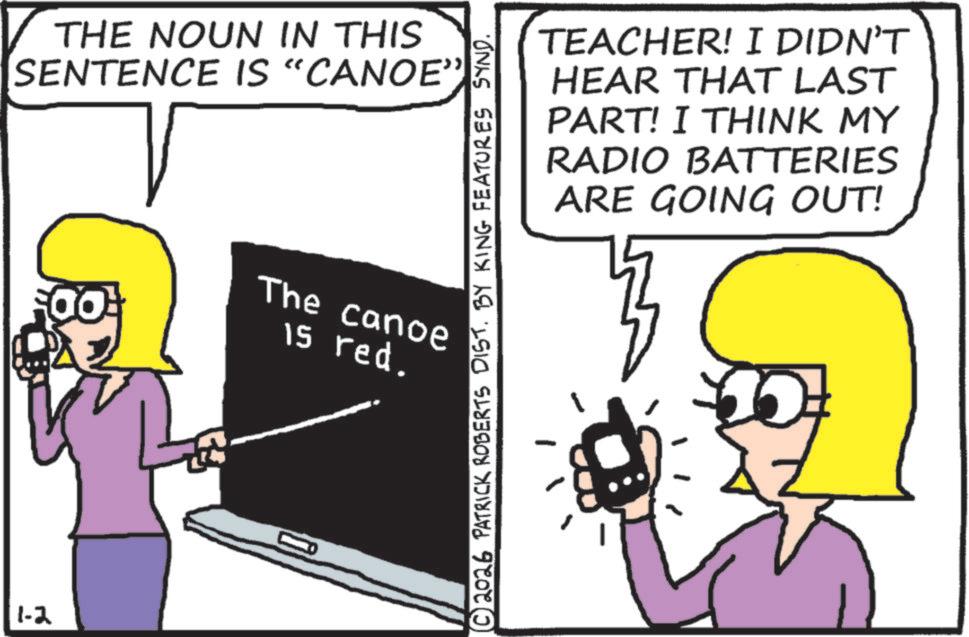 Fiction OCR: 1-2 THE NOUN IN THIS SENTENCE IS “CANOE" The canoe 15 red. © 2026 PATRICK ROBERTS DIST. BY KING FEATURES SYND. TEACHER! I DIDN'T HEAR THAT LAST PART! I THINK MY RADIO BATTERIES ARE GOING OUT! 1-2 THE NOUN IN THIS SENTENCE IS “ CANOE " The canoe 15 red . © 2026 PATRICK ROBERTS DIST . BY KING FEATURES SYND . TEACHER ! I DIDN'T HEAR THAT LAST PART ! I THINK MY RADIO BATTERIES ARE GOING OUT !
