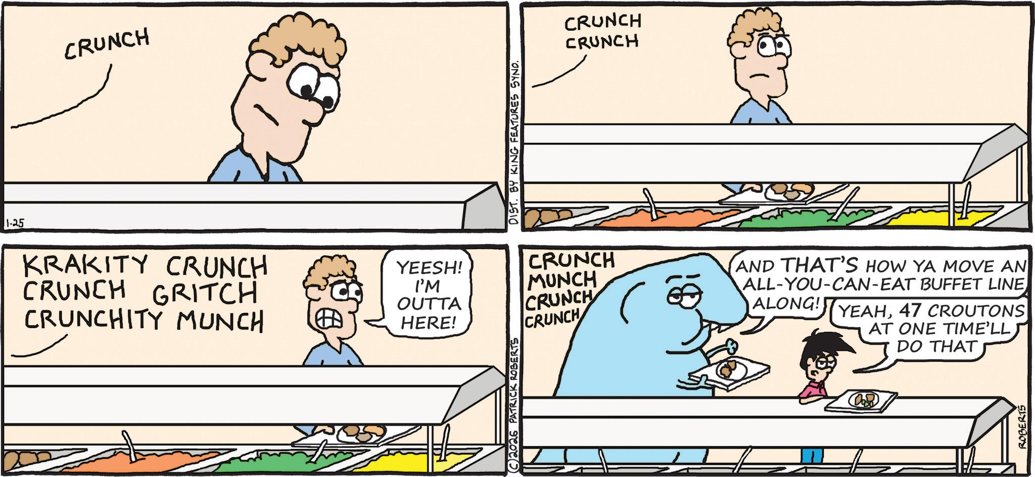 Jaw OCR: 1-25 CRUNCH DIST. BY KING FEATURES SYND. CRUNCH CRUNCH KRAKITY CRUNCH CRUNCH GRITCH CRUNCHITY MUNCH YEESH! I'M OUTTA HERE! CRUNCH MUNCH CRUNCH CRUNCH AND THAT'S HOW YA MOVE AN ALL-YOU-CAN-EAT BUFFET LINE ALONG! YEAH47 CROUTONS AT ONE TIME'LL DO THAT 2026 PATRICK ROBERTS ROBERTS 1-25 CRUNCH DIST . BY KING FEATURES SYND . CRUNCH CRUNCH KRAKITY CRUNCH CRUNCH GRITCH CRUNCHITY MUNCH YEESH ! I'M OUTTA HERE ! CRUNCH MUNCH CRUNCH CRUNCH AND THAT'S HOW YA MOVE AN ALL - YOU - CAN - EAT BUFFET LINE ALONG ! YEAH47 CROUTONS AT ONE TIME'LL DO THAT 2026 PATRICK ROBERTS ROBERTS