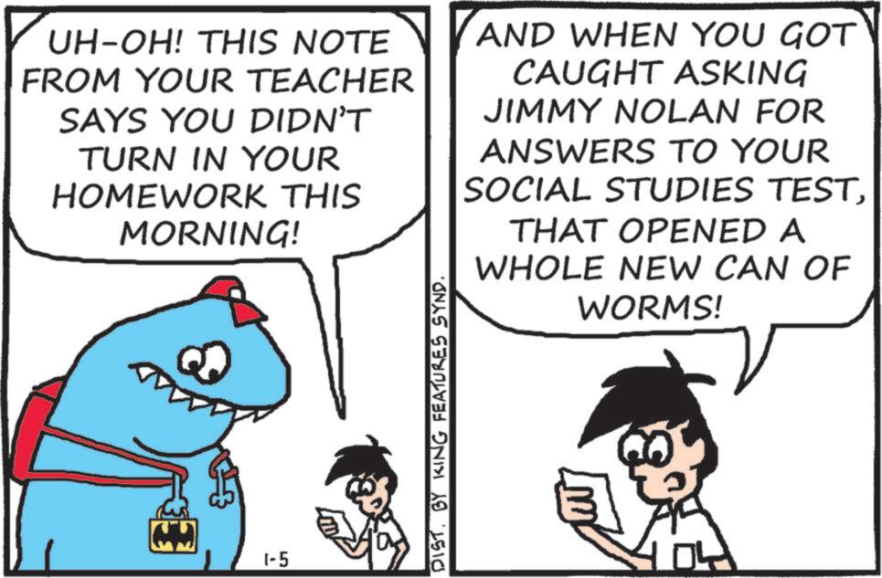 OCR: UH-OH! THIS NOTE FROM YOUR TEACHER SAYS YOU DIDN'T TURN IN YOUR HOMEWORK THIS MORNING! AND WHEN YOU GOT CAUGHT ASKING JIMMY NOLAN FOR ANSWERS TO YOUR SOCIAL STUDIES TESTTHAT OPENED A WHOLE NEW CAN OF WORMS! 1-5 DISTBY KING FEATURES SYND. UH - OH ! THIS NOTE FROM YOUR TEACHER SAYS YOU DIDN'T TURN IN YOUR HOMEWORK THIS MORNING ! AND WHEN YOU GOT CAUGHT ASKING JIMMY NOLAN FOR ANSWERS TO YOUR SOCIAL STUDIES TESTTHAT OPENED A WHOLE NEW CAN OF WORMS ! 1-5 DISTBY KING FEATURES SYND .