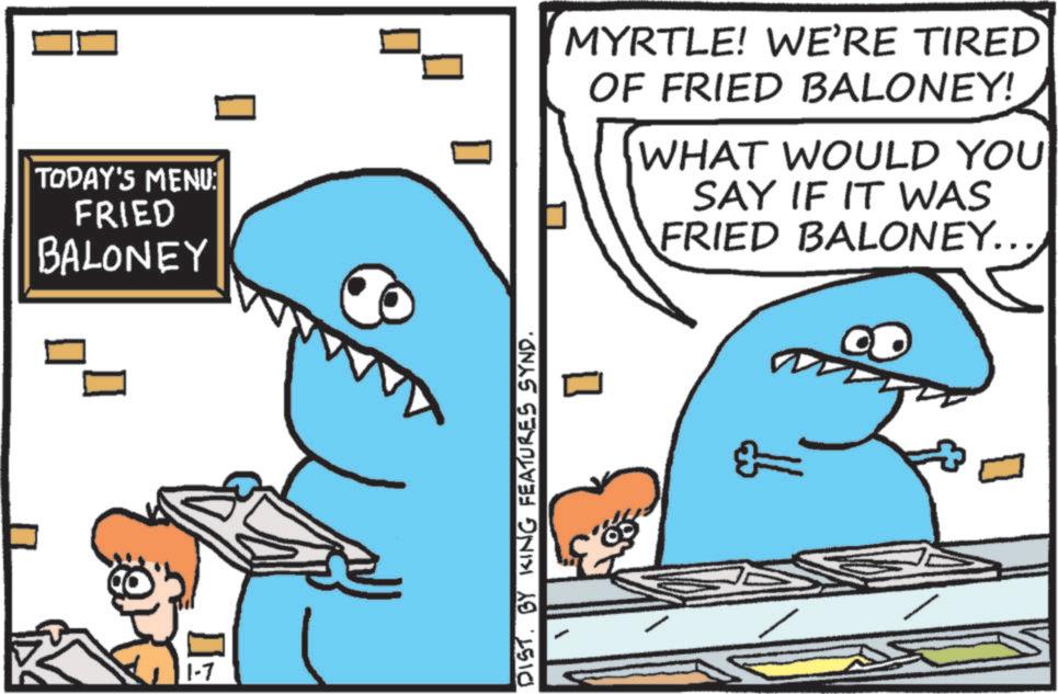 Humour OCR: TODAY'S MENU: FRIED BALONEY 1-7 DIST. BY KING FEATURES SYND. [ MYRTLE! WE'RE TIRED OF FRIED BALONEY! WHAT WOULD YOU SAY IF IT WAS FRIED BALONEY... TODAY'S MENU : FRIED BALONEY 1-7 DIST . BY KING FEATURES SYND . [ MYRTLE ! WE'RE TIRED OF FRIED BALONEY ! WHAT WOULD YOU SAY IF IT WAS FRIED BALONEY ...