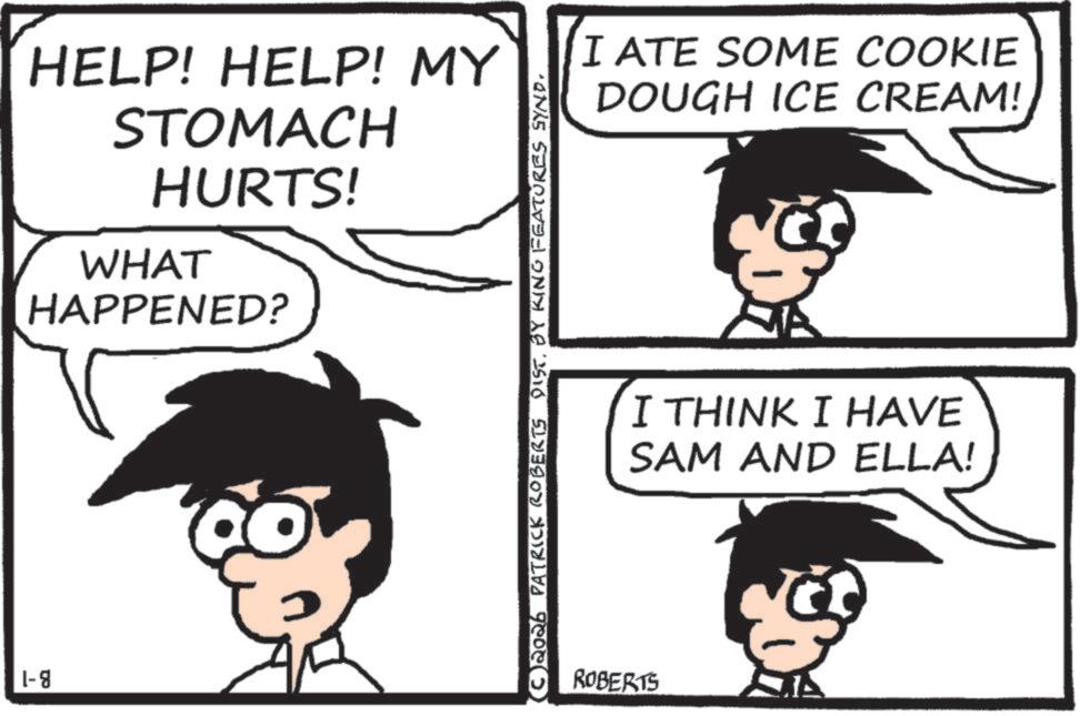 Line art OCR: 1-8 HELP! HELP! MY STOMACH HURTS! WHAT HAPPENED? (C2026 PATRICK ROBERTS DIST. BY KING FEATURES SYND. ROBERTS I ATE SOME COOKIE DOUGH ICE CREAM! I THINK I HAVE SAM AND ELLA! 1-8 HELP ! HELP ! MY STOMACH HURTS ! WHAT HAPPENED ? ( C2026 PATRICK ROBERTS DIST . BY KING FEATURES SYND . ROBERTS I ATE SOME COOKIE DOUGH ICE CREAM ! I THINK I HAVE SAM AND ELLA !
