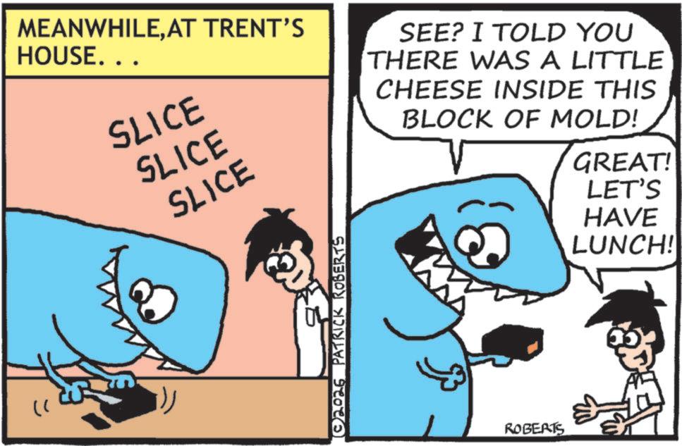 Cartoon OCR: " MEANWHILEAT TRENT'S HOUSE. . . SLICE SLICE SLICE SEE? I TOLD YOU THERE WAS A LITTLE CHEESE INSIDE THIS BLOCK OF MOLD! GREAT! ?? © 2026 PATRICK ROBERTS ROBERTS LET'S HAVE LUNCH! " MEANWHILEAT TRENT'S HOUSE . . . SLICE SLICE SLICE SEE ? I TOLD YOU THERE WAS A LITTLE CHEESE INSIDE THIS BLOCK OF MOLD ! GREAT ! ?? © 2026 PATRICK ROBERTS ROBERTS LET'S HAVE LUNCH !