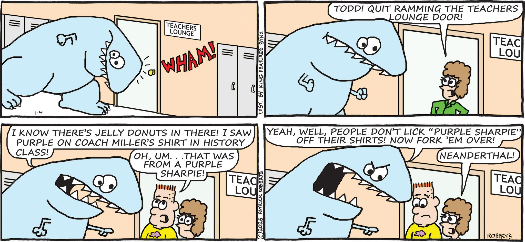 Humour OCR: 5 1-4 TEACHERS LOUNGE WHAM! DIST. BY KING FEATURES SYND. ?? TODD! QUIT RAMMING THE TEACHERS LOUNGE DOOR! TEAC LOU I KNOW THERE'S JELLY DONUTS IN THERE! I SAW PURPLE ON COACH MILLER'S SHIRT IN HISTORY CLASS! £5 OHUM...THAT WAS FROM A PURPLE SHARPIE! TEAC LOU (C2026 PATRICK ROBERTS YEAHPEOPLE DON'T LICK "PURPLE SHARPIE" OFF THEIR SHIRTS! NOW FORK 'EM OVER! 5 NEANDERTHAL! TEAC LOU ROBERTS 5 1-4 TEACHERS LOUNGE WHAM ! DIST . BY KING FEATURES SYND . ?? TODD ! QUIT RAMMING THE TEACHERS LOUNGE DOOR ! TEAC LOU I KNOW THERE'S JELLY DONUTS IN THERE ! I SAW PURPLE ON COACH MILLER'S SHIRT IN HISTORY CLASS ! £ 5 OHUM ... THAT WAS FROM A PURPLE SHARPIE ! TEAC LOU ( C2026 PATRICK ROBERTS YEAHPEOPLE DON'T LICK " PURPLE SHARPIE " OFF THEIR SHIRTS ! NOW FORK ' EM OVER ! 5 NEANDERTHAL ! TEAC LOU ROBERTS