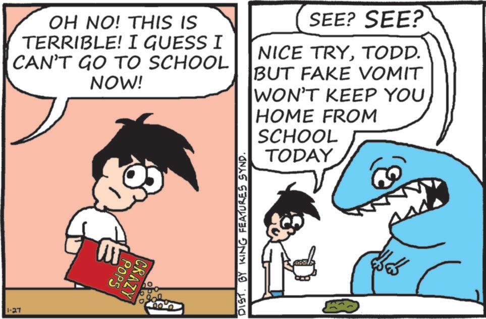 Animation OCR: OH NO! THIS IS TERRIBLE! I GUESS I CAN'T GO TO SCHOOL NOW! SEE? SEE? NICE TRYTODD. BUT FAKE VOMIT WON'T KEEP YOU HOME FROM SCHOOL TODAY 1-27 CRAZY POPS DIST. BY KING FEATURES SYND. ??? ??? OH NO ! THIS IS TERRIBLE ! I GUESS I CAN'T GO TO SCHOOL NOW ! SEE ? SEE ? NICE TRYTODD . BUT FAKE VOMIT WON'T KEEP YOU HOME FROM SCHOOL TODAY 1-27 CRAZY POPS DIST . BY KING FEATURES SYND . ??? ???