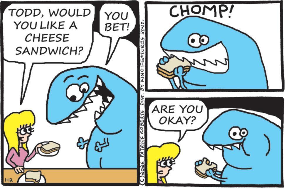 Humour OCR: TODDWOULD YOU YOU LIKE A BET! CHEESE 1-12 SANDWICH? C2026 PATRICK ROBERTS DIST. BY KING FEATURES SYND. CHOMP! ARE YOU OKAY? 3 TODDWOULD YOU YOU LIKE A BET ! CHEESE 1-12 SANDWICH ? C2026 PATRICK ROBERTS DIST . BY KING FEATURES SYND . CHOMP ! ARE YOU OKAY ? 3