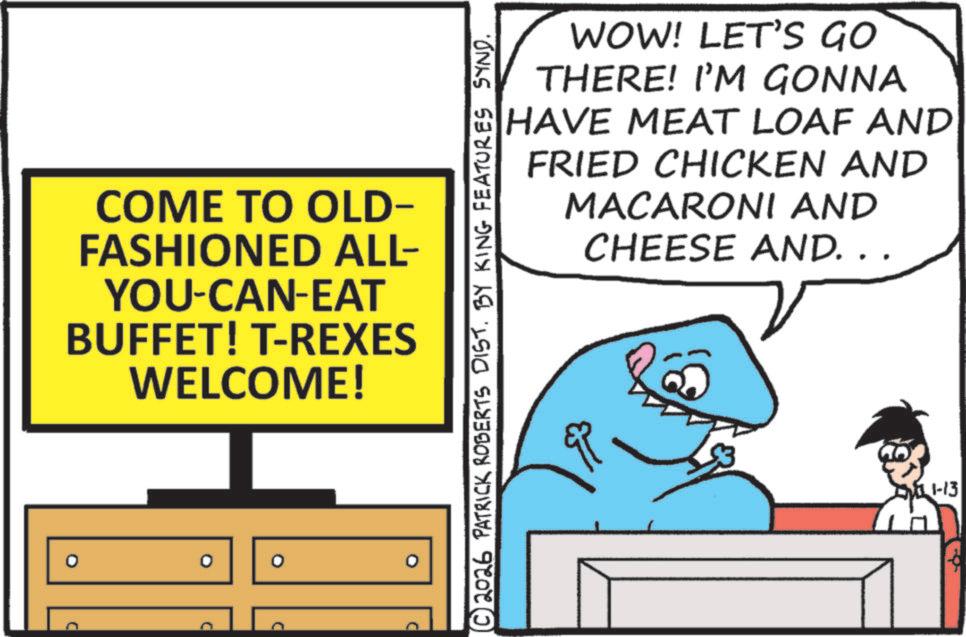 Humour OCR: D COME TO OLD- FASHIONED ALL- YOU-CAN-EAT BUFFET! T-REXES WELCOME! ? ° WOW! LET'S GO THERE! I'M GONNA HAVE MEAT LOAF AND FRIED CHICKEN AND MACARONI AND CHEESE AND. . . © 2026 PATRICK ROBERTS DIST. BY KING FEATURES SYND. 1111-13 D COME TO OLD- FASHIONED ALL- YOU - CAN - EAT BUFFET ! T - REXES WELCOME ! ? ° WOW ! LET'S GO THERE ! I'M GONNA HAVE MEAT LOAF AND FRIED CHICKEN AND MACARONI AND CHEESE AND . . . © 2026 PATRICK ROBERTS DIST . BY KING FEATURES SYND . 1111-13