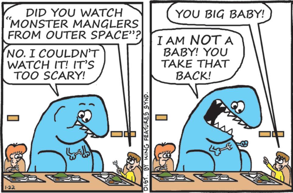Jaw OCR: 1-22 DID YOU WATCH "MONSTER MANGLERS FROM OUTER SPACE”? NO. I COULDN'T WATCH IT! IT'S TOO SCARY! YOU BIG BABY! I AM NOT A BABY! YOU TAKE THAT BACK! DIST. BY KING FEATURES SYND. 1-22 DID YOU WATCH " MONSTER MANGLERS FROM OUTER SPACE ” ? NO . I COULDN'T WATCH IT ! IT'S TOO SCARY ! YOU BIG BABY ! I AM NOT A BABY ! YOU TAKE THAT BACK ! DIST . BY KING FEATURES SYND .