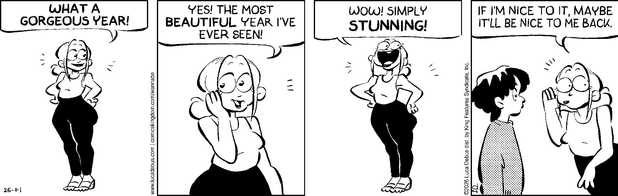 Animation OCR: 26-1-1 WHAT A GORGEOUS YEAR! YES! THE MOST BEAUTIFUL YEAR I'VE EVER SEEN! www.lucadebus.com | comicskingdom.com/wannabe ? ? ? WOW! SIMPLY STUNNING! IF I'M NICE TO ITMAYBE IT'LL BE NICE TO ME BACK. ©2026 Luca Debus dist. by King Features SyndicateInc. ??? ? 26-1-1 WHAT A GORGEOUS YEAR ! YES ! THE MOST BEAUTIFUL YEAR I'VE EVER SEEN ! www.lucadebus.com | comicskingdom.com/wannabe ? ? ? WOW ! SIMPLY STUNNING ! IF I'M NICE TO ITMAYBE IT'LL BE NICE TO ME BACK . © 2026 Luca Debus dist . by King Features SyndicateInc. ? ? ? ?