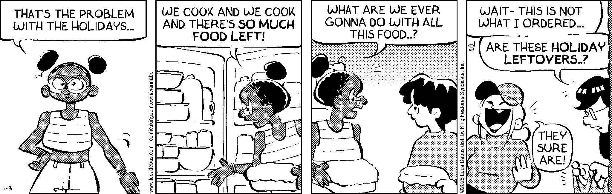 Publication OCR: 1-3 www.lucadebus.com | comicskingdom.com/wannabe THAT'S THE PROBLEM WITH THE HOLIDAYS... WE COOK AND WE COOK AND THERE'S SO MUCH FOOD LEFT! WHAT ARE WE EVER GONNA DO WITH ALL THIS FOOD..? WAIT THIS IS NOT WHAT I ORDERED... ARE THESE HOLIDAY' LEFTOVERS..? ©2026 Luca Debus dist. by King Features SyndicateInc. THEY SURE ARE! 11/1 1-3 www.lucadebus.com | comicskingdom.com/wannabe THAT'S THE PROBLEM WITH THE HOLIDAYS ... WE COOK AND WE COOK AND THERE'S SO MUCH FOOD LEFT ! WHAT ARE WE EVER GONNA DO WITH ALL THIS FOOD .. ? WAIT THIS IS NOT WHAT I ORDERED ... ARE THESE HOLIDAY ' LEFTOVERS .. ? © 2026 Luca Debus dist . by King Features SyndicateInc. THEY SURE ARE ! 11/1
