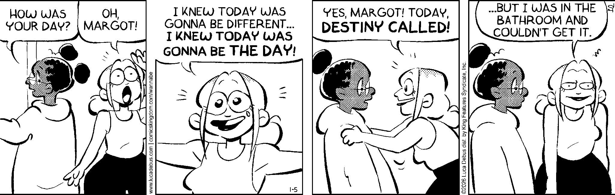 Animation OCR: HOW WAS YOUR DAY? ??MARGOT! www.lucadebus.com | comicskingdom.com/wannabe I KNEW TODAY WAS GONNA BE DIFFERENT... I KNEW TODAY WAS GONNA BE THE DAY! 1-5 11/ YESDESTINY CALLED! ©2026 Luca Debus dist. by King Features SyndicateInc. ...BUT I WAS IN THE £ BATHROOM AND COULDN'T GET IT. HOW WAS YOUR DAY ? ??MARGOT ! www.lucadebus.com | comicskingdom.com/wannabe I KNEW TODAY WAS GONNA BE DIFFERENT ... I KNEW TODAY WAS GONNA BE THE DAY ! 1-5 11 / YESMARGOT ! TODAYDESTINY CALLED ! © 2026 Luca Debus dist . by King Features SyndicateInc. ... BUT I WAS IN THE £ BATHROOM AND COULDN'T GET IT .