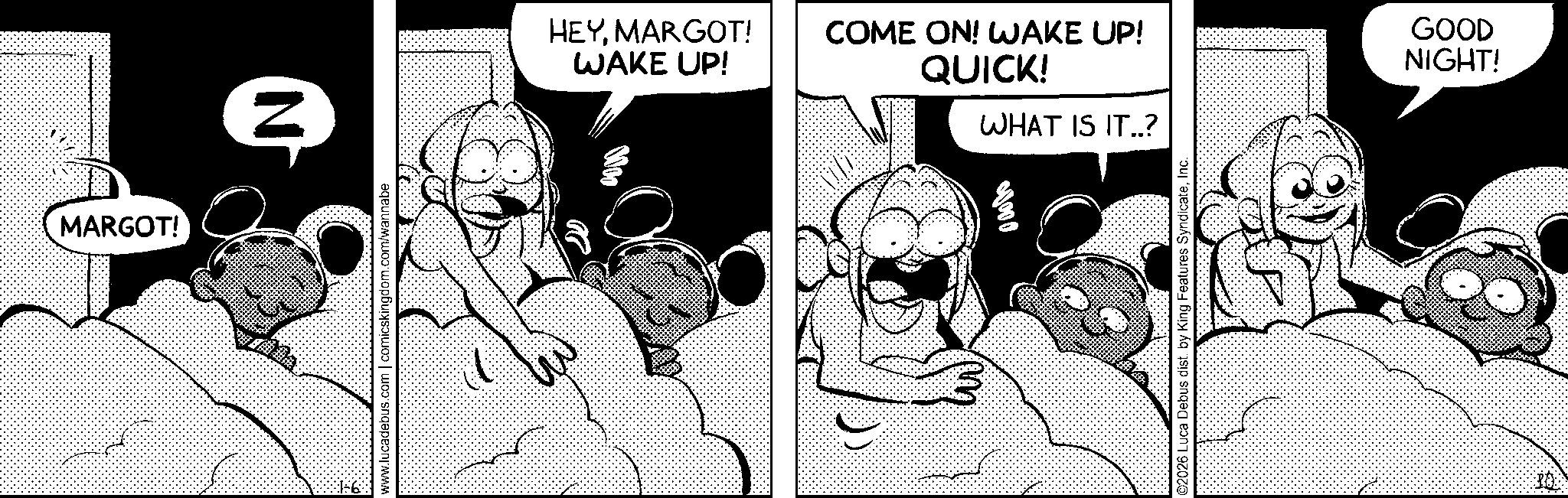 Comic book OCR: MARGOT! N www.lucadebus.com | comicskingdom.com/wannabe HEYMARGOT! WAKE UP! COME ON! WAKE UP! QUICK! GOOD NIGHT! WHAT IS IT..? 00000 ©2026 Luca Debus dist. by King Features SyndicateInc. PO MARGOT ! N www.lucadebus.com | comicskingdom.com/wannabe HEYMARGOT ! WAKE UP ! COME ON ! WAKE UP ! QUICK ! GOOD NIGHT ! WHAT IS IT .. ? 00000 © 2026 Luca Debus dist . by King Features SyndicateInc. PO
