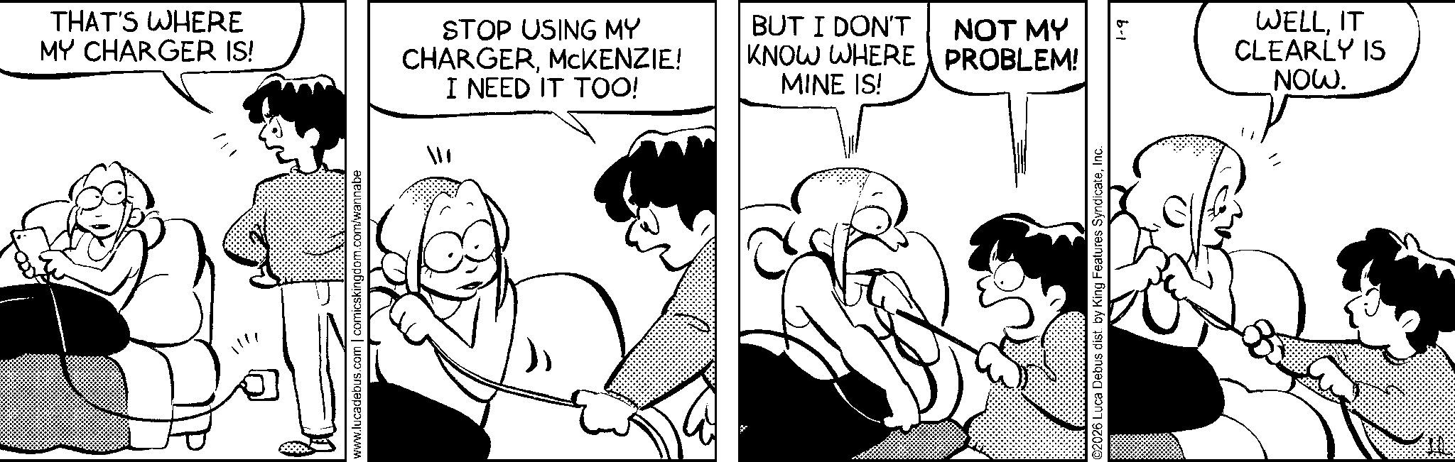Publication OCR: THAT'S WHERE MY CHARGER IS! STOP USING MY CHARGERMCKENZIE! I NEED IT TOO! BUT I DON'T KNOW WHERE MINE IS! www.lucadebus.com | comicskingdom.com/wannabe NOT MY PROBLEM! ©2026 Luca Debus dist. by King Features SyndicateInc. 1-9 WELLIT CLEARLY IS NOW. THAT'S WHERE MY CHARGER IS ! STOP USING MY CHARGERMCKENZIE ! I NEED IT TOO ! BUT I DON'T KNOW WHERE MINE IS ! www.lucadebus.com | comicskingdom.com/wannabe NOT MY PROBLEM ! © 2026 Luca Debus dist . by King Features SyndicateInc. 1-9 WELLIT CLEARLY IS NOW .