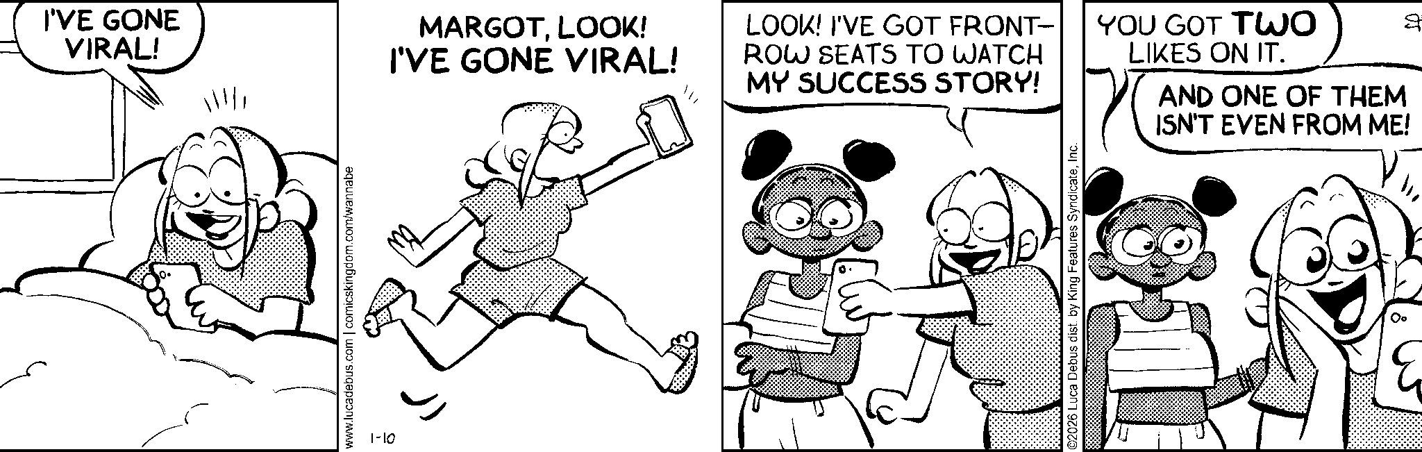 Line art OCR: I'VE GONE VIRAL! MARGOTLOOK! I'VE GONE VIRAL! www.lucadebus.com | comicskingdom.com/wannabe 1-10 LOOK! I'VE GOT FRONT- ROW SEATS TO WATCH MY SUCCESS STORY! YOU GOT TWO LIKES ON IT. 2 ©2026 Luca Debus dist. by King Features SyndicateInc. AND ONE OF THEM ISN'T EVEN FROM ME! I'VE GONE VIRAL ! MARGOTLOOK ! I'VE GONE VIRAL ! www.lucadebus.com | comicskingdom.com/wannabe 1-10 LOOK ! I'VE GOT FRONT- ROW SEATS TO WATCH MY SUCCESS STORY ! YOU GOT TWO LIKES ON IT . 2 © 2026 Luca Debus dist . by King Features SyndicateInc. AND ONE OF THEM ISN'T EVEN FROM ME !