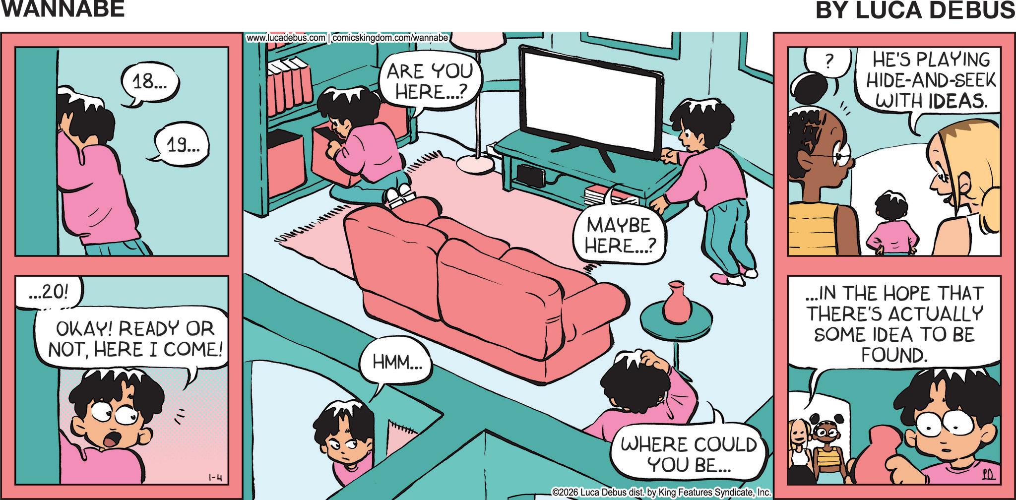 Comic book OCR: WANNABE 18... 19... www.lucadebus.com comicskingdom.com/wannabe ARE YOU HERE...? ...20! OKAY! READY OR NOTHERE I COME! HMM... 1-4 BY LUCA DEBUS ? HE'S PLAYING HIDE-AND-SEEK WITH IDEAS. MAYBE HERE...? ...IN THE HOPE THAT THERE'S ACTUALLY SOME IDEA TO BE FOUND. WHERE COULD YOU BE... ©2026 Luca Debus dist. by King Features SyndicateInc. ?? WANNABE 18 ... 19 ... www.lucadebus.com comicskingdom.com/wannabe ARE YOU HERE ... ? ... 20 ! OKAY ! READY OR NOTHERE I COME ! HMM ... 1-4 BY LUCA DEBUS ? HE'S PLAYING HIDE - AND - SEEK WITH IDEAS . MAYBE HERE ... ? ... IN THE HOPE THAT THERE'S ACTUALLY SOME IDEA TO BE FOUND . WHERE COULD YOU BE ... © 2026 Luca Debus dist . by King Features SyndicateInc. ??