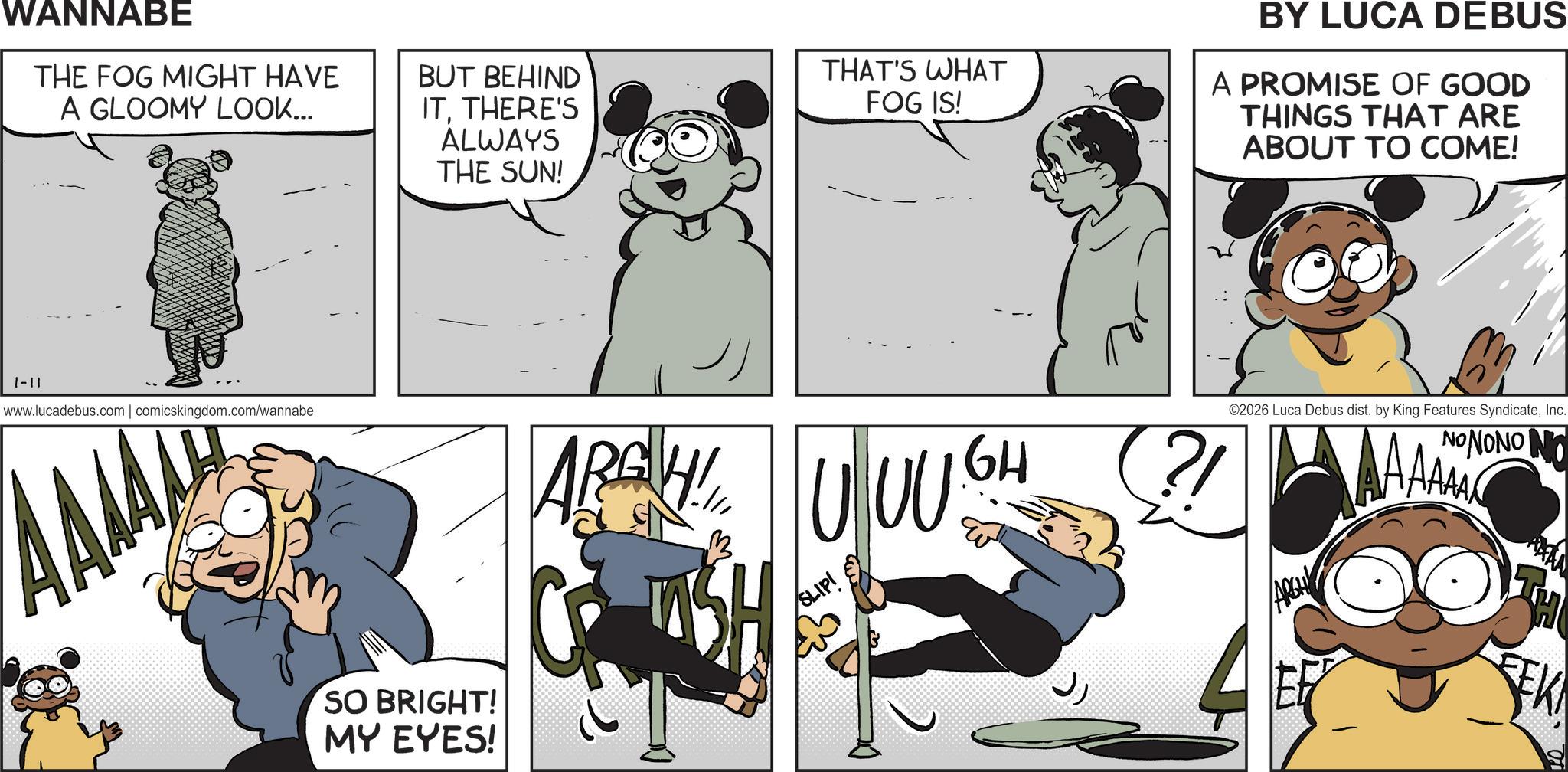 Happiness OCR: WANNABE THE FOG MIGHT HAVE A GLOOMY LOOK... BUT BEHIND ITTHERE'S ALWAYS THE SUN! THAT'S WHAT FOG IS! BY LUCA DEBUS A PROMISE OF GOOD THINGS THAT ARE ABOUT TO COME! 1-11 www.lucadebus.com | comicskingdom.com/wannabe AMA ARGH! UUUGH SO BRIGHT! MY EYES! SLIP! ?/ ©2026 Luca Debus dist. by King Features SyndicateInc. NONONO N ARGH EK WANNABE THE FOG MIGHT HAVE A GLOOMY LOOK ... BUT BEHIND ITTHERE'S ALWAYS THE SUN ! THAT'S WHAT FOG IS ! BY LUCA DEBUS A PROMISE OF GOOD THINGS THAT ARE ABOUT TO COME ! 1-11 www.lucadebus.com | comicskingdom.com/wannabe AMA ARGH ! UUUGH SO BRIGHT ! MY EYES ! SLIP ! ? / © 2026 Luca Debus dist . by King Features SyndicateInc. NONONO N ARGH EK