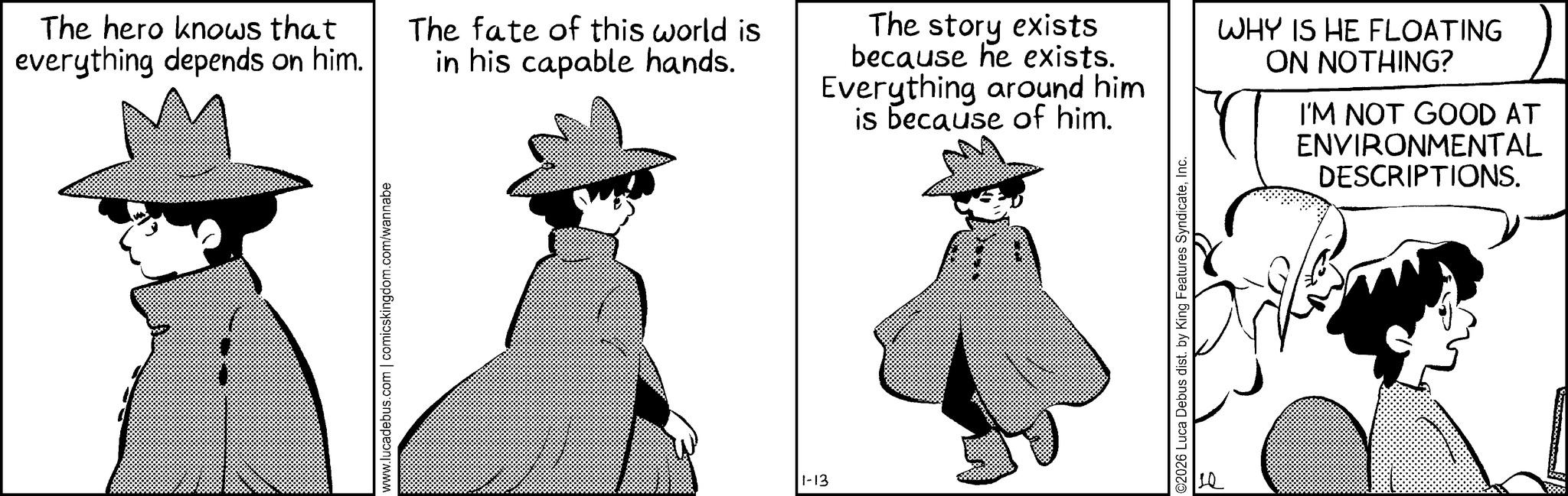 Publication OCR: The hero knows that everything depends on him. www.lucadebus.com | comicskingdom.com/wannabe The fate of this world is in his capable hands. The story exists because he exists. Everything around him is because of him. WHY IS HE FLOATING ON NOTHING? I'M NOT GOOD AT ENVIRONMENTAL DESCRIPTIONS. 1-13 ©2026 Luca Debus dist. by King Features SyndicateInc. The hero knows that everything depends on him . www.lucadebus.com | comicskingdom.com/wannabe The fate of this world is in his capable hands . The story exists because he exists . Everything around him is because of him . WHY IS HE FLOATING ON NOTHING ? I'M NOT GOOD AT ENVIRONMENTAL DESCRIPTIONS . 1-13 © 2026 Luca Debus dist . by King Features Syndicate