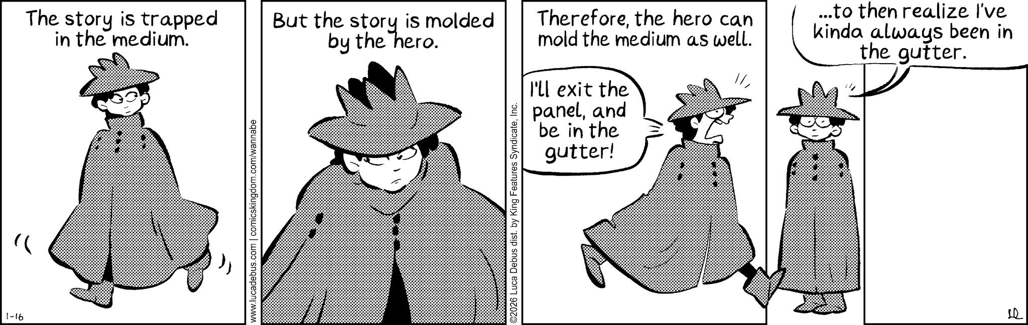 Animation OCR: 1-16 www.lucadebus.com | comicskingdom.com/wannabe The story is trapped in the medium. But the story is molded by the hero. Thereforethe hero can mold the medium as well. ...to then realize I've kinda always been in the gutter. I'll exit the paneland be in the gutter! ©2026 Luca Debus dist. by King Features SyndicateInc. ? 1-16 www.lucadebus.com | comicskingdom.com/wannabe The story is trapped in the medium . But the story is molded by the hero . Thereforethe hero can mold the medium as well . ... to then realize I've kinda always been in the gutter . I'll exit the paneland be in the gutter ! © 2026 Luca Debus dist . by King Features SyndicateInc. ?