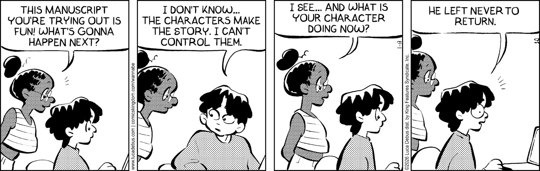 Comics OCR: www.lucadebus.com | comicskingdom.com/wannabe THIS MANUSCRIPT YOU'RE TRYING OUT IS FUN! WHAT'S GONNA HAPPEN NEXT? I DON'T KNOW... THE CHARACTERS MAKE THE STORY. I CAN'T CONTROL THEM. I SEE... AND WHAT IS YOUR CHARACTER DOING NOW? El- HE LEFT NEVER TO RETURN. C2026 Luca Debus dist. by King Features SyndicateInc. www.lucadebus.com | comicskingdom.com/wannabe THIS MANUSCRIPT YOU'RE TRYING OUT IS FUN ! WHAT'S GONNA HAPPEN NEXT ? I DON'T KNOW ... THE CHARACTERS MAKE THE STORY . I CAN'T CONTROL THEM . I SEE ... AND WHAT IS YOUR CHARACTER DOING NOW ? El- HE LEFT NEVER TO RETURN . C2026 Luca Debus dist . by King Features Syndicate