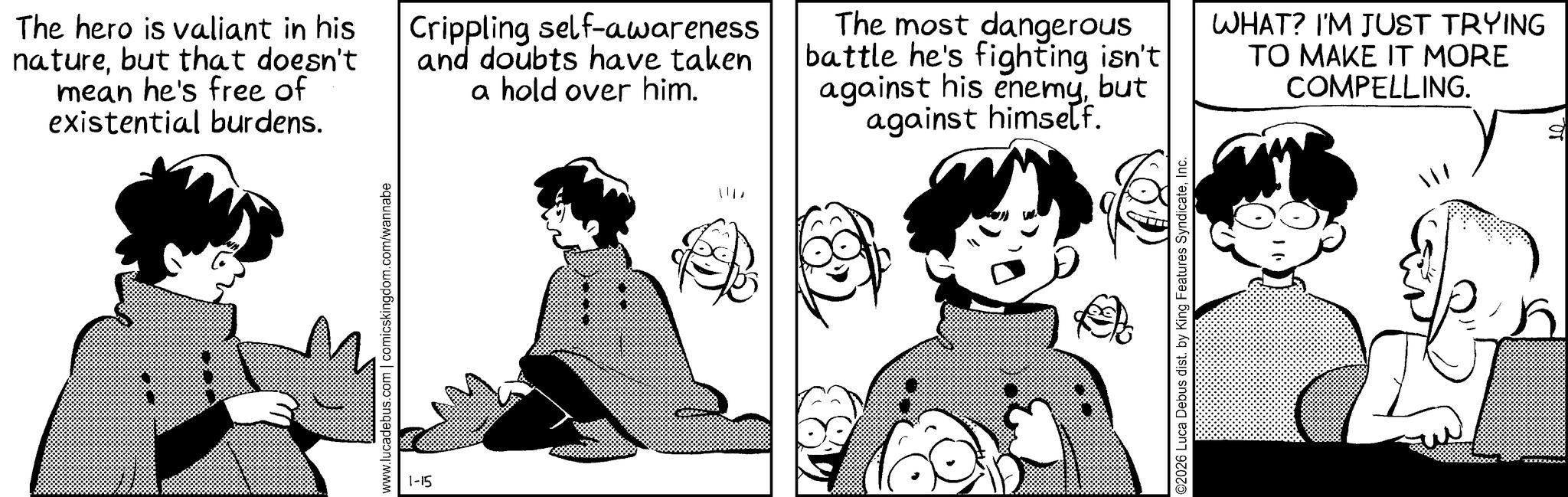 Animated cartoon OCR: www.lucadebus.com | comicskingdom.com/wannabe The hero is valiant in his naturebut that doesn't mean he's free of existential burdens. Crippling self-awareness and doubts have taken a hold over him. The most dangerous battle he's fighting isn't against his enemybut against himself. WHAT? I'M JUST TRYING TO MAKE IT MORE COMPELLING. 1-15 ©2026 Luca Debus dist. by King Features SyndicateInc. www.lucadebus.com | comicskingdom.com/wannabe The hero is valiant in his naturebut that doesn't mean he's free of existential burdens . Crippling self - awareness and doubts have taken a hold over him . The most dangerous battle he's fighting isn't against his enemybut against himself . WHAT ? I'M JUST TRYING TO MAKE IT MORE COMPELLING . 1-15 © 2026 Luca Debus dist . by King Features Syndicate